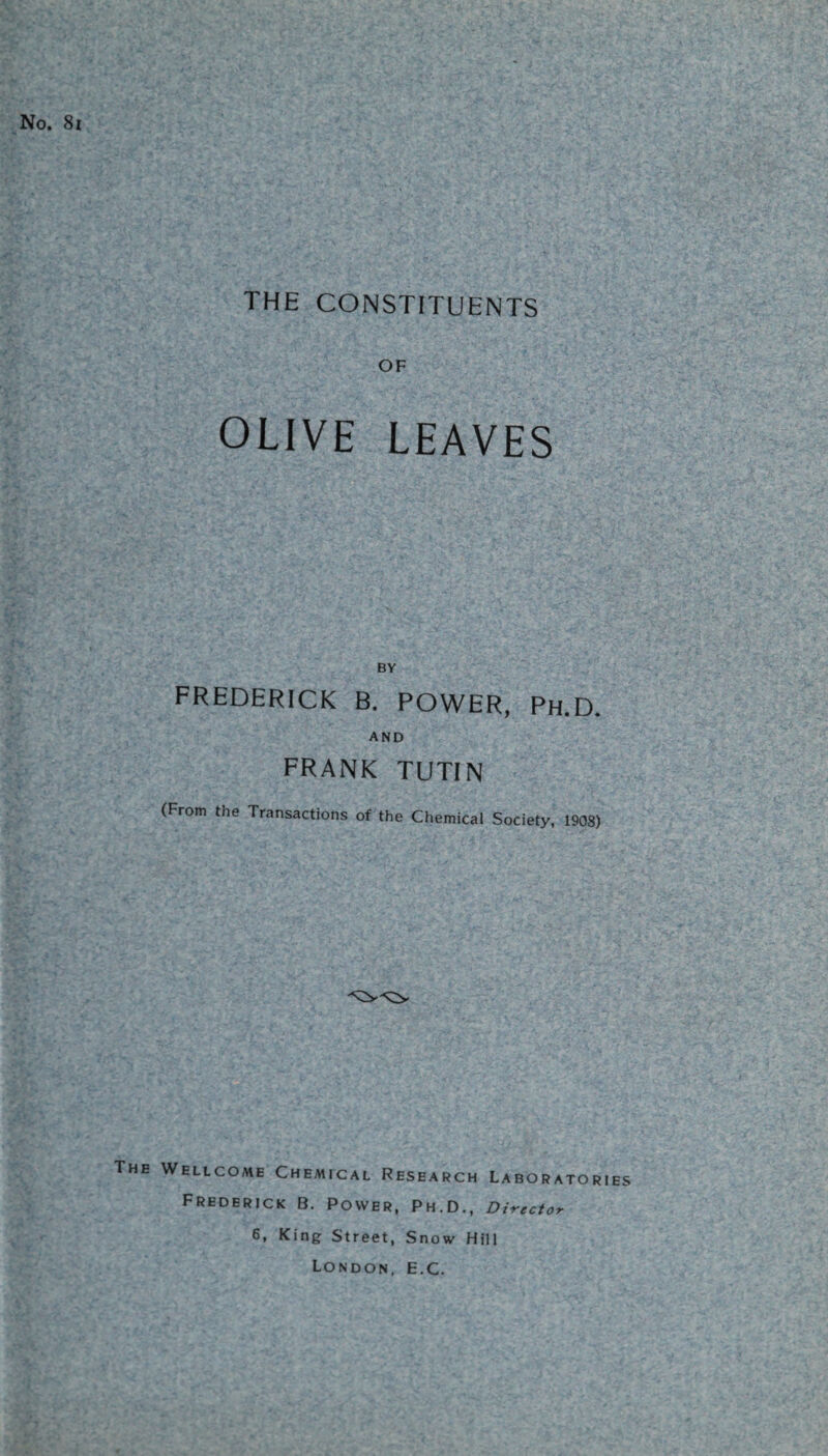 No. 8i THE CONSTITUENTS OF OLIVE LEAVES BY FREDERICK B. POWER, Ph.D. AND FRANK TUTIN (From the Transactions of the Chemical Society, 1908) The Wellcome Chemical Research Laboratories Frederick B. Power, Ph.D., Director 6, King Street, Snow Hill London, E.c.