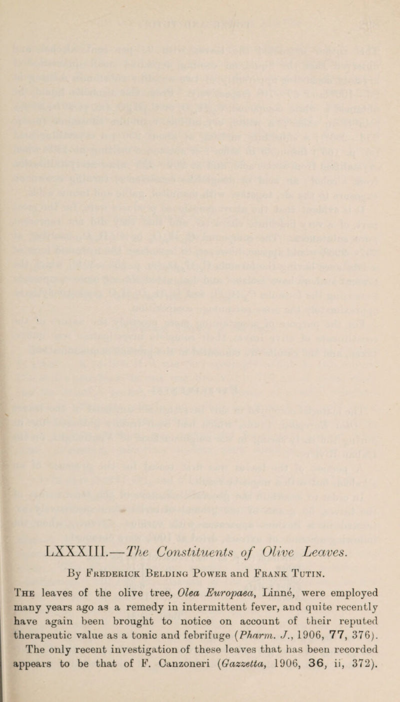 LXXXIII.—The Constituents of Olive Leaves. By Fhederick Belding Power and Frank Tutin. The leaves of the olive tree, Olea Europaea, Linne, were employed many years ago as a remedy in intermittent fever, and quite recently have again been brought to notice on account of their reputed therapeutic value as a tonic and febrifuge (Pharm. ./., 1906, 77, 376). The only recent investigation of these leaves that has been recorded appears to be that of F. Canzoneri (Gazzetta, 1906, 36, ii, 372).