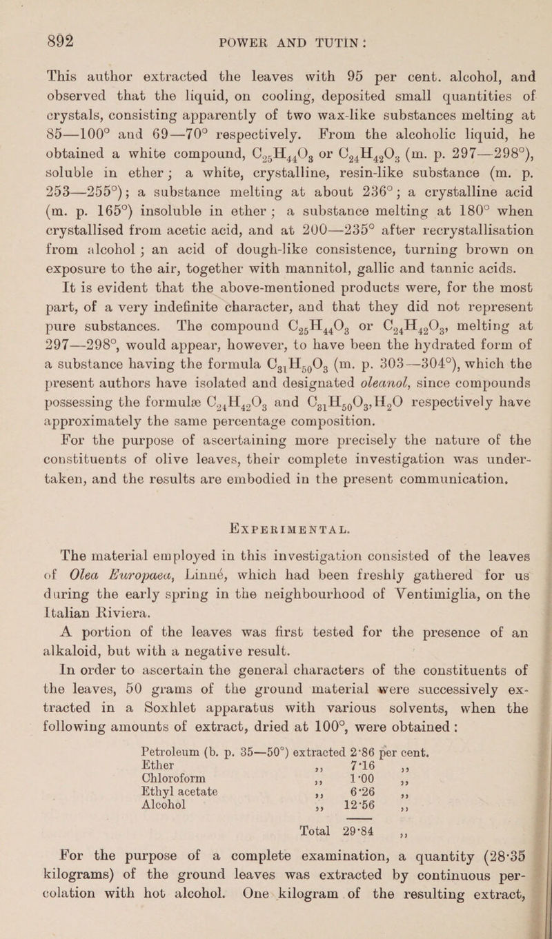 This author extracted the leaves with 95 per cent, alcohol, and observed that the liquid, on cooling, deposited small quantities of crystals, consisting apparently of two wax-like substances melting at 85—100° and 69—70° respectively. From the alcoholic liquid, he obtained a white compound, C25H4403 or C24H4203 (m. p. 297—298°), soluble in ether; a white, crystalline, resin-like substance (m. p. 253—255°); a substance melting at about 236°; a crystalline acid (m. p. 165°) insoluble in ether ; a substance melting at 180° when crystallised from acetic acid, and at 200—235° after recrystallisation from alcohol ; an acid of dough-like consistence, turning brown on exposure to the air, together with mannitol, gallic and tannic acids. It is evident that the above-mentioned products were, for the most part, of a very indefinite character, and that they did not represent pure substances. The compound C25H4403 or C24H4203, melting at 297—298°, would appear, however, to have been the hydrated form of a substance having the formula C3lH50O3 (m. p. 303—304°), which the present authors have isolated and designated oleanol, since compounds possessing the formulae C24H4203 and C31H50O3,H2O respectively have approximately the same percentage composition. For the purpose of ascertaining more precisely the nature of the constituents of olive leaves, their complete investigation was under¬ taken, and the results are embodied in the present communication. Experimental. The material employed in this investigation consisted of the leaves of Olea Europaea, Linne, which had been freshly gathered for us during the early spring in the neighbourhood of Yentimiglia, on the Italian Riviera. A portion of the leaves was first tested for the presence of an alkaloid, but with a negative result. In order to ascertain the general characters of the constituents of the leaves, 50 grams of the ground material were successively ex¬ tracted in a Soxhlet apparatus with various solvents, when the following amounts of extract, dried at 100°, were obtained : Petroleum (b. p. 35—50°) extracted 2*86 per cent. Ether Chloroform Ethyl acetate Alcohol 9 ? 9 9 9 9 99 7-16 1-00 6*26 12-56 Total 29*84 j » >> )> }> For the purpose of a complete examination, a quantity (28'35 kilograms) of the ground leaves was extracted by continuous per¬ colation with hot alcohol. One kilogram of the resulting extract,