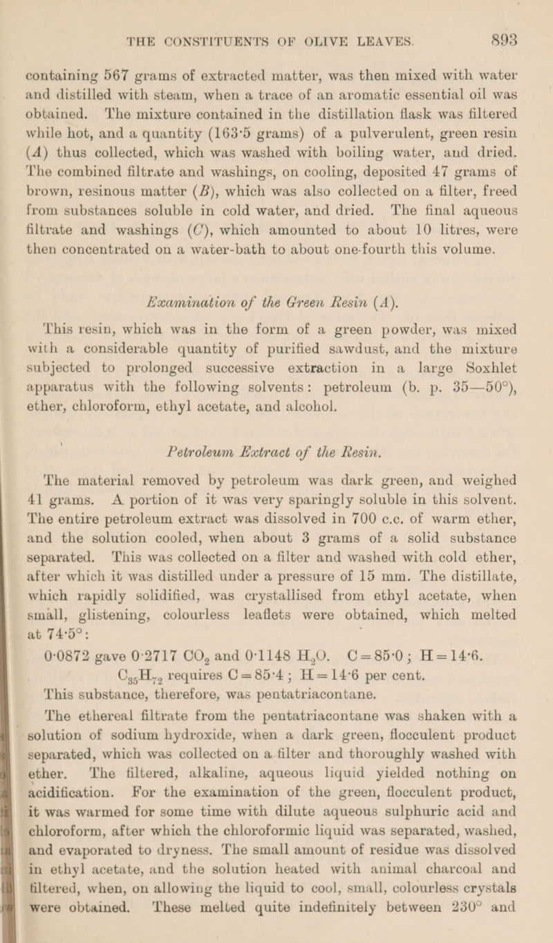 containing 567 grams of extracted matter, was then mixed with water and distilled with steam, when a trace of an aromatic essential oil was obtained. The mixture contained in the distillation llask was filtered while hot, and a quantity (163-5 grams) of a pulverulent, green resin (d) thus collected, which was washed with boiling water, and dried. The combined filtrate and washings, on cooling, deposited 47 grams of brown, resinous matter (B), which was also collected on a filter, freed from substances soluble in cold water, and dried. The final aqueous filtrate and washings (C), which amounted to about 10 litres, were then concentrated on a water-bath to about one-fourth this volume. Examination of the Green Resm (d). This resin, which was in the form of a green powder, was mixed with a considerable quantity of purified sawdust, and the mixture subjected to prolonged successive extraction in a large Soxhlet apparatus with the following solvents : petroleum (b. p. 35—50°), ether, chloroform, ethyl acetate, and alcohol. Petroleum Extract of the Resin. The material removed by petroleum was dark green, and weighed 41 grams. A portion of it was very sparingly soluble in this solvent. The entire petroleum extract was dissolved in 700 c.c. of warm ether, and the solution cooled, when about 3 grams of a solid substance separated. This was collected on a filter and washed with cold ether, after which it was distilled under a pressure of 15 mm. The distillate, which rapidly solidified, was crystallised from ethyl acetate, when small, glistening, colourless leaflets were obtained, which melted at 74-5°: 0-0872 gave 0-2717 C02 and 0-1148 H,0. C = 85-0; H = 14-6. C35H72 requires C = 85 *4 ; H = 14*6 per cent. This substance, therefore, was pentatriacontane. The ethereal filtrate from the pentatriacontane was shaken with a solution of sodium hydroxide, when a dark green, flocculent product separated, which was collected on a filter and thoroughly washed with ether. The filtered, alkaline, aqueous liquid yielded nothing on acidification. For the examination of the green, flocculent product, it was warmed for some time with dilute aqueous sulphuric acid and chloroform, after which the chloroformic liquid was separated, washed, and evaporated to dryness. The small amount of residue was dissolved in ethyl acetate, and the solution heated with animal charcoal and filtered, when, on allowing the liquid to cool, small, colourless crystals were obtained. These melted quite indefinitely between 230° and