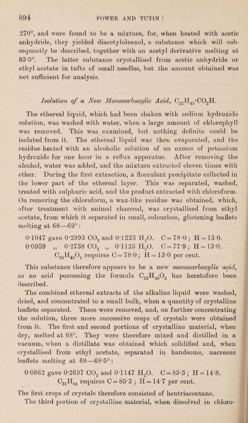 270°, and were found to be a mixture, for, when heated with acetic anhydride, they yielded diacetyloleanol, a substance which will sub¬ sequently be described, together with an acetyl derivative melting at 83*5°. The latter substance crystallised from acetic anhydride or ethyl acetate in tufts of small needles, but the amount obtained was not sufficient for analysis. Isolation of a New Monocarboxylic Acid, C22H45*C02H. The ethereal liquid, which had been shaken with sodium hydroxide solution, was washed with water, when a large amount of chlorophyll was removed. This was examined, but nothing definite could be isolated from it. The ethereal liquid was then evaporated, and the residue heated with an alcoholic solution of an excess of potassium hydroxide for one hour in a reflux apparatus. After removing the alcohol, water was added, and the mixture extracted eleven times with ether. During the first extraction, a flocculent precipitate collected in the lower part of the ethereal layer. This was separated, washed, treated with sulphuric acid, and the product extracted with chloroform. On removing the chloroform, a wax-like residue was obtained, which, after treatment with animal charcoal, was crystallised from ethyl acetate, from which it separated in small, colourless, glistening leaflets melting at 68—69° : 0*1047 gave 0*2993 C02 and 0*1223 H20. C = 78*0; 11=13 0. 0*0959 „ 0*2738 C02 „ 0T125 H20. C = 77*9 ; H = 13*0. C23H4602 requires C = 78*0; H=13*0 per cent. This substance therefore appears to be a new monocarboxylic acid, as no acid possessing the formula C23H4602 has heretofore been described. The combined ethereal extracts of the alkaline liquid were washed, dried, and concentrated to a small bulk, when a quantity of crystalline leaflets separated. These were removed, and, on further concentrating the solution, three more successive crops of crystals were obtained from it. The first and second portions of crystalline material, when dry, melted at 68°. They were therefore mixed and distilled in a vacuum, when a distillate was obtained which solidified and, when crystallised from ethyl acetate, separated in handsome, nacreous leaflets melting at 68—68*5°: 0*0862 gave 0*2697 C02 and 0*1147 H20. C = 85*3; II =14*8. C3iH64 requires C = 85*3; H= 14*7 per cent. The first crops of crystals therefore consisted of hentriacontane. The third portion of crystalline material, when dissolved in chloro-