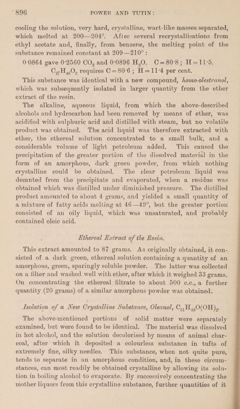 cooling the solution, very, hard, crystalline, wart-like masses separated, which melted at 200—204°. After several recrystallisations from ethyl acetate and, finally, from benzene, the melting point of the substance remained constant at 209—210° : 0 0864 gave 0-2560 C02 and 0-0896 H20. C = 80‘8; 11 = 11-5. C27H4602 requires C = 80’6 ; H = 11 -4 per cent. This substance was identical with a new compound, homo-olestranol, which was subsequently isolated in larger quantity from the ether extract of the resin. The alkaline, aqueous liquid, from which the above-described alcohols and hydrocarbon had been removed by means of ether, was acidified with sulphuric acid and distilled with steam, but no volatile product was obtained. The acid liquid was therefore extracted with ether, the ethereal solution concentrated to a small bulk, and a considerable volume of light petroleum added. This caused the precipitation of the greater portion of the dissolved material in the form of an amorphous, dark green powder, from which nothing crystalline could be obtained. The clear petroleum liquid was decanted from the precipitate and evaporated, when a residue was obtained which was distilled under diminished pressure. The distilled product amounted to about 4 grams, and yielded a small quantity of a mixture of fatty acids melting at 46—49°, but the greater portion consisted of an oily liquid, which was unsaturated, and probably contained oleic acid. Ethereal Extract of the Resin. « This extract amounted to 87 grams. As originally obtained, it con¬ sisted of a dark green, ethereal solution containing a quantity of an amorphous, green, sparingly soluble powder. The latter was collected on a filter and washed well with ether, after which it weighed 33 grams. On concentrating the ethereal filtrate to about 500 c.c., a further quantity (20 grams) of a similar amorphous powder was obtained. Isolation of a New Crystalline Substance, Oleanol, C31H4S0(0H)2. The above-mentioned portions of solid matter were separately examined, but were found to be identical. The material was dissolved in hot alcohol, and the solution decolorised by means of animal char¬ coal, after which it deposited a colourless substance in tufts of extremely fine, silky needles. This substance, when not quite pure, tends to separate in an amorphous condition, and, in these circum¬ stances, can most readily be obtained crystalline by allowing its solu¬ tion in boiling alcohol to evaporate. By successively concentrating the mother liquors from this crystalline substance, further quantities of it