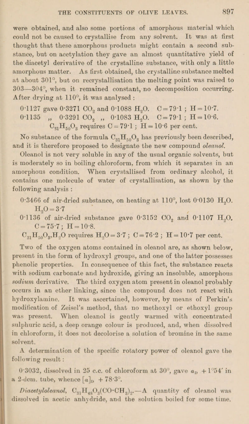 were obtained, and also some portions of amorphous material which could not be caused to crystallise from any solvent. It was at first thought that these amorphous products might contain a second sub¬ stance, but on acetylation they gave an almost quantitative yield of the diacetyl derivative of the crystalline substance, with only a little amorphous matter. As first obtained, the crystalline substance melted at about 301°, but on recrystallisation the melting point was raised to 303—304°, wThen it remained constant, no decomposition occurring. After drying at 110°, it was analysed : 0*1127 gave 0-3271 C02 and 0-1088 H20. C = 79T ; H = 10*7. 0-1135 „ 0-3291 C02 „ 0-1083 H20. C = 791 ; H = 10*6. C3iH50O3 requires C = 79*1 ; H = 10-6 per cent. No substance of the formula C31Hri0O3 has previously been described, and it is therefore proposed to designate the new compound oleanol. Oleanol is not very soluble in any of the usual organic solvents, but is moderately so in boiling chloroform, from which it separates in an amorphous condition. When crystallised from ordinary alcohol, it contains one molecule of water of crystallisation, as shown by the following analysis : 0*3466 of air-dried substance, on heating at 110°, lost 0-0130 H20. H20 = 3-7 0-1136 of air-dried substance gave 0-3152 C02 and 0'1107 H>0. C = 75-7; H = 10-8. C31H50O8,H2O requires H>0 = 3-7 ; C = 76*2 ; H = 10’7 per cent. Two of the oxygen atoms contained in oleanol are, as shown below, present in the form of hydroxyl groups, and one of the latter possesses phenolic properties. In consequence of this fact, the substance reacts with sodium carbonate and hydroxide, giving an insoluble, amorphous sodium derivative. The third oxygen atom present in oleanol probably occurs in an ether linking, since the compound does not react with hydroxylamine. It was ascertained, however, by means of Perkin’s modification of Zeisel’s method, that no methoxyl or ethoxyl group was present. When oleanol is gently warmed with concentrated sulphuric acid, a deep orange colour is produced, and, when dissolved in chloroform, it does not decolorise a solution of bromine in the same solvent. A determination of the specific rotatory power of oleanol gave the following result: 0-3032, dissolved in 25 c.c. of chloroform at 30°, gave aD -I-1°54' in a 2-dcm. tube, whence [a]D 4- 78-3°. Diacetyloleanol, C31 H4803(C0*CH3)2.—A quantity of oleanol was dissolved in acetic anhydride, and the solution boiled for some time.