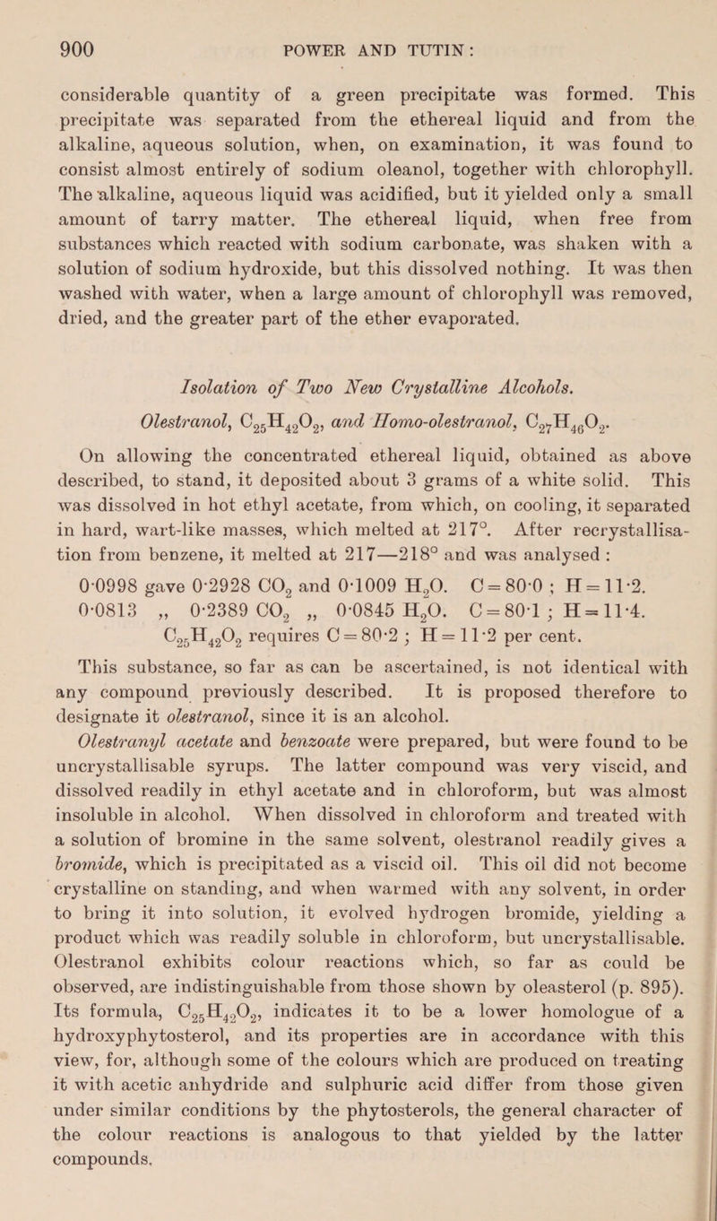 considerable quantity of a green precipitate was formed. This precipitate was separated from the ethereal liquid and from the alkaline, aqueous solution, when, on examination, it was found to consist almost entirely of sodium oleanol, together with chlorophyll. The 'alkaline, aqueous liquid was acidified, but it yielded only a small amount of tarry matter. The ethereal liquid, when free from substances which reacted with sodium carbonate, was shaken with a solution of sodium hydroxide, but this dissolved nothing. It was then washed with water, when a large amount of chlorophyll was removed, dried, and the greater part of the ether evaporated. Isolation of Two New Crystalline Alcohols. Olestranol, C25H4202, and Ilomo-olestranol, C27H4G0.,. On allowing the concentrated ethereal liquid, obtained as above described, to stand, it deposited about 3 grams of a white solid. This was dissolved in hot ethyl acetate, from which, on cooling, it separated in hard, wart-like masses, which melted at 217°. After recrystallisa¬ tion from benzene, it melted at 217—218° and was analysed : 0 0998 gave 0'2928 C02 and 0*1009 H20. 0 = 80*0; H = ll*2. 0-0813 „ 0-2389 C02 „ 0-0845 H20. C = 80-1 ; H = 11*4. C25H4202 requires C = 80-2 ; H = 11*2 per cent. This substance, so far as can be ascertained, is not identical with any compound previously described. It is proposed therefore to designate it olestranol, since it is an alcohol. Olestranyl acetate and benzoate were prepared, but were found to be uncrystallisable syrups. The latter compound was very viscid, and dissolved readily in ethyl acetate and in chloroform, but was almost insoluble in alcohol. When dissolved in chloroform and treated with a solution of bromine in the same solvent, olestranol readily gives a bromide, which is precipitated as a viscid oil. This oil did not become crystalline on standing, and when warmed with any solvent, in order to bring it into solution, it evolved hydrogen bromide, yielding a product which was readily soluble in chloroform, but uncrystallisable. Olestranol exhibits colour reactions which, so far as could be observed, are indistinguishable from those shown by oleasterol (p. 895). Its formula, C25H4202, indicates it to be a lower homologue of a hydroxyphytosterol, and its properties are in accordance with this view, for, although some of the colours which are produced on treating it with acetic anhydride and sulphuric acid differ from those given under similar conditions by the phytosterols, the general character of the colour reactions is analogous to that yielded by the latter compounds.