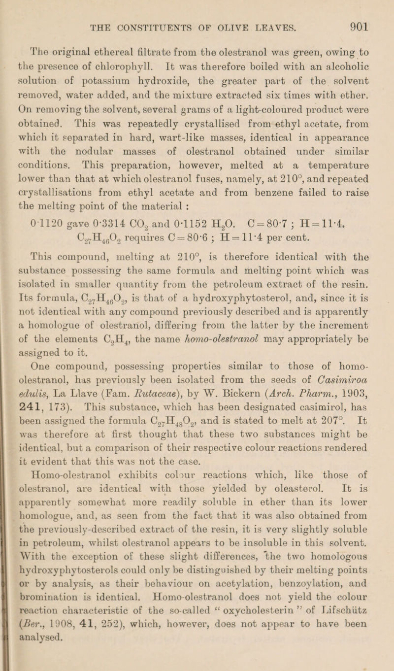 The original ethereal filtrate from the olestranol was green, owing to the presence of chlorophyll. It was therefore boiled with an alcoholic solution of potassium hydroxide, the greater part of the solvent removed, water added, and the mixture extracted six times with ether. On removing the solvent, several grams of a light-coloured product were obtained. This was repeatedly crystallised from ethyl acetate, from which it separated in hard, wart-like masses, identical in appearance with the nodular masses of olestranol obtained under similar conditions. This preparation, however, melted at a temperature lower than that at which olestranol fuses, namely, at 210°, and repeated crystallisations from ethyl acetate and from benzene failed to raise the melting point of the material : 0 1120 gave 0*3314 C02 and 0*1152 H20. C = 80*7 ; H = ll*4. C27H4(502 requires C = 80*6 ; H = ll*4 per cent. This compound, melting at 210°, is therefore identical with the substance possessing the same formula and melting point which was isolated in smaller quantity from the petroleum extract of the resin. Its formula, C27H4602, is that of a hydroxyphytosterol, and, since it is not identical with any compound previously described and is apparently a homologue of olestranol, differing from the latter by the increment of the elements C2H4, the name homo-olestranol may appropriately be assigned to it. One compound, possessing properties similar to those of homo- olestranol, has previously been isolated from the seeds of Casimiroa edulis, La Llave (Fam. Rutacecie), by W. Bickern (Arcli. Pharm., 1903, 241, 173). This substance, which has been designated casimirol, has been assigned the formula C.27H4802, and is stated to melt at 207°. It was therefore at first thought that these two substances might be identical, but a comparison of their respective colour reactions rendered it evident that this was not the case. Ilomo-olestranol exhibits colour reactions which, like those of olestranol, are identical with those yielded by oleasterol. It is apparently somewhat more readily soluble in ether than its lower homologue, and, as seen from the fact that it was also obtained from the previously-described extract of the resin, it is very slightly soluble in petroleum, whilst olestranol appears to be insoluble in this solvent. With the exception of these slight differences, *the two homologous liydroxyphytosterols could only be distinguished by their melting points or by analysis, as their behaviour on acetylation, benzoylation, and bromination is identical. Homo-olestranol does not yield the colour reaction characteristic of the so-called “ oxycholesterin ” of Lifschiitz (Ber., 1908, 41, 252), which, however, does not appear to have been analysed.
