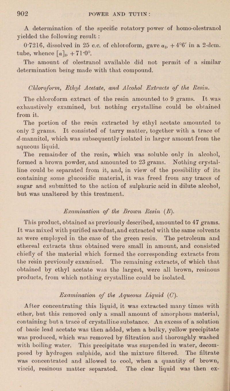 A determination of the specific rotatory power of homo-olestranol yielded the following result : 0*7216, dissolved in 25 c.c. of chloroform, gave aD + 4°6' in a 2-dcm. tube, whence [a]D +71*0°. The amount of olestranol available did not permit of a similar determination being made with that compound. Chloroform, Ethyl Acetate, and Alcohol Extracts of the Resin. The chloroform extract of the resin amounted to 9 grams. It was exhaustively examined, but nothing crystalline could be obtained from it. The portion of the resin extracted by ethyl acetate amounted to only 2 grams. It consisted of tarry matter, together with a trace of cZ-mannitol, which was subsequently isolated in larger amount from the aqueous liquid. The remainder of the resin, which was soluble only in alcohol, formed a brown powder, and amounted to 23 grams. Nothing crystal¬ line could be separated from it, and, in view of the possibility of its containing some glucosidic material, it was freed from any traces of sugar and submitted to the action of sulphuric acid in dilute alcohol, but was unaltered by this treatment. Examination of the Brown Resin (B). This product, obtained as previously described, amounted to 47 grams. It was mixed with purified sawdust,and extracted with the same solvents as were employed in the case of the green resin. The petroleum and ethereal extracts thus obtained were small in amount, and consisted chiefly of the material which formed the corresponding extracts from the resin previously examined. The remaining extracts, of which that obtained by ethyl acetate was the largest, were all brown, resinous products, from which nothing crystalline could be isolated. Examination of the Aqueous Liquid (C). After concentrating this liquid, it was extracted many times with ether, but this removed only a small amount of amorphous material, containing but a trace of crystalline substance. An excess of a solution of basic lead acetate was then added, when a bulky, yellow precipitate was produced, which was removed by filtration and thoroughly washed with boiling water. This precipitate was suspended in water, decom¬ posed by hydrogen sulphide, and the mixture filtered. The filtrate was concentrated and allowed to cool, when a quantity of brown, viscid, resinous matter separated. The clear liquid was then ex-