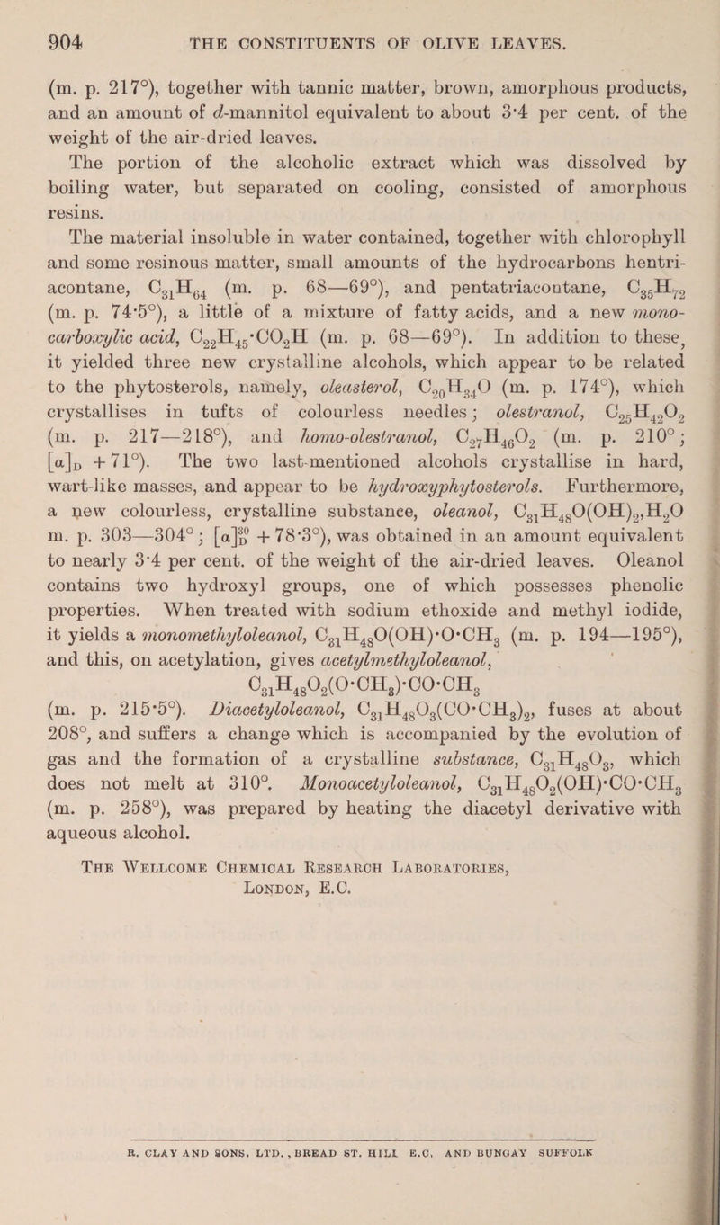 (m. p. 217°), together with tannic matter, brown, amorphous products, and an amount of <i-mannitol equivalent to about 3’4 per cent, of the weight of the air-dried leaves. The portion of the alcoholic extract which was dissolved by boiling water, but separated on cooling, consisted of amorphous resins. The material insoluble in water contained, together with chlorophyll and some resinous matter, small amounts of the hydrocarbons hentri- acontane, C31H64 (m. p. 68—69°), and pentatriaeoutane, C35H72 (m. p. 74-5°), a little of a mixture of fatty acids, and a new mono- carboxylic acid, C22H45'C02H (m. p. 68—69°). In addition to these, it yielded three new crystalline alcohols, which appear to be related to the phytosterols, namely, oleasterol, C20H34O (m. p. 174°), which crystallises in tufts of colourless needles; olestranol, C2rH4202 (m. p. 217—218°), and homo-olestranol, C27I14602 (m. p. 210°; [a]D +71°). The two last-mentioned alcohols crystallise in hard, wart-like masses, and appear to be hydroxyphytosterols. Furthermore, a ijew colourless, crystalline substance, oleanol, C31H480(0H)2,H20 m. p. 303—304°; [a]o + 78*3°), was obtained in an amount equivalent to nearly 3*4 per cent, of the weight of the air-dried leaves. Oleanol contains two hydroxyl groups, one of which possesses phenolic properties. When treated with sodium etlioxide and methyl iodide, it yields a monomethyloleanol, C81H480(0H),0*CH3 (m. p. 194—195°), and this, on acetylation, gives acetylmethyloleanol, C31H4802(0-0Hs)-C0-CHs j (m. p. 215*5°). Diacetyloleanol, 031H4803(C0*CH3)2, fuses at about 208°, and suffers a change which is accompanied by the evolution of gas and the formation of a crystalline substance, C31H4803, which does not melt at 310°. Monoacetyloleanol, C31H4SO2(OH)*CO*0H3 (m. p. 258°), was prepared by heating the diacetyl derivative with aqueous alcohol. The Wellcome Chemical Research Laboratories, London, E.C. R. CLAY AND SONS. LTD. , BREAD ST. HILI E.C, AND BUNGAY SUFFOLK