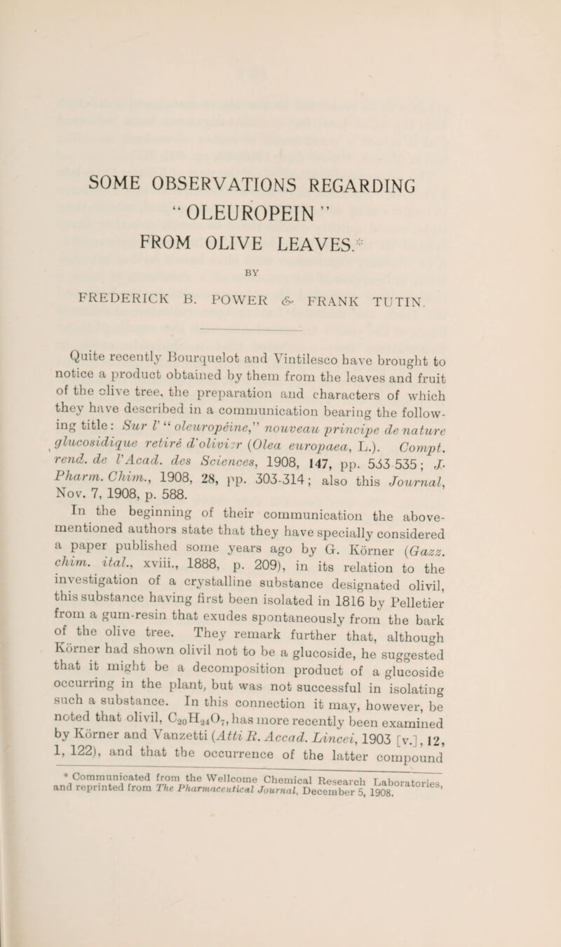 SOME OBSERVATIONS REGARDING “OLEUROPEIN ” FROM OLIVE LEAVES.* BY FREDERICK B. POWER FRANK TUTIN. Quite recently Bourcjuelot and \ intilesco have brought to notice a product obtained by them from the leaves and fruit of the olive tree, the preparation and characters of which they have described in a communication bearing the follow¬ ing title. Sur l oleurojpeine, nouveciu principe de nature glucosidique retire d'olivier (Olea europaea, L.). Compt. rend.de VAcad, des Sciences, 1908, 147, pp. 553 535; J- Pkarm. Cliim., 1908, 28, pp. 303-314; also this Journal, Nov. 7, 1908, p. 588. In the beginning of their communication the above- mentioned authors state that they have specially considered a paper published some years ago by G. Korner (Gazz. chim. ital, xviii., 1888, p. 209), in its relation to the investigation of a crystalline substance designated olivil, this substance having first been isolated in 1816 by Pelletier from a gum-resin that exudes spontaneously from the bark of the olive tree. They remark further that, although Korner had shown olivil not to be a glucoside, he suggested that it might be a decomposition product of a glucoside occurring in the plant, but was not successful in isolating such a substance. In this connection it may, however, be noted that olivil, C20H24O7, has more recently been examined by Korner and Vanzetti (AttiR. Accad. Lincei, 1903 [v.] ,12, 1, 122), and that the occurrence of the latter compound * Communicated from the Wellcome Chemical Research Laboratories