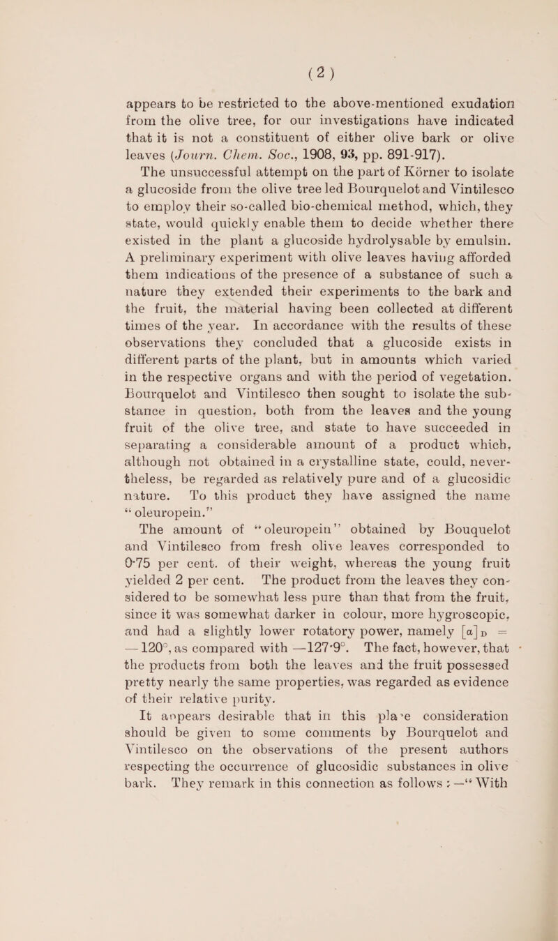 appears to be restricted to the above-mentioned exudation from the olive tree, for our investigations have indicated that it is not a constituent of either olive bark or olive leaves (Journ. CJiem. Soc., 1908, 93, pp. 891-917). The unsuccessful attempt on the part of Korner to isolate a glucoside from the olive tree led Bourquelotand Yintilesco to employ their so-called bio-chemical method, which, they state, would quickly enable them to decide whether there existed in the plant a glucoside hydrolysable by emulsin. A preliminary experiment with olive leaves having afforded them indications of the presence of a substance of such a nature they extended their experiments to the bark and the fruit, the material having been collected at different times of the vear. In accordance with the results of these observations they concluded that a glucoside exists in different parts of the plant, but in amounts which varied in the respective organs and with the period of vegetation. Bourquelot and Vintilesco then sought to isolate the sub- stance in question, both from the leaves and the young fruit of the olive tree, and state to have succeeded in separating a considerable amount of a product which, although not obtained in a crystalline state, could, never* theless, be regarded as relatively pure and of a glucosidic nature. To this product they have assigned the name “ oleuropein.” The amount of ‘'‘oleuropein” obtained by Bouquelot and Yintilesco from fresh olive leaves corresponded to 0*75 per cent, of their weight, whereas the young fruit yielded 2 per cent. The product from the leaves they con* sidered to be somewhat less pure than that from the fruit, since it was somewhat darker in colour, more hygroscopic, and had a slightly lower rotatory power, namely [a]D — —120°, as compared with —127'9°. The fact, however, that * the products from both the leaves and the fruit possessed pretty nearly the same properties, was regarded as evidence of their relative purity. It aopears desirable that in this pla’e consideration should be given to some comments by Bourquelot and Yintilesco on the observations of the present authors respecting the occurrence of glucosidic substances in olive bark. They remark in this connection as follows ; —“With