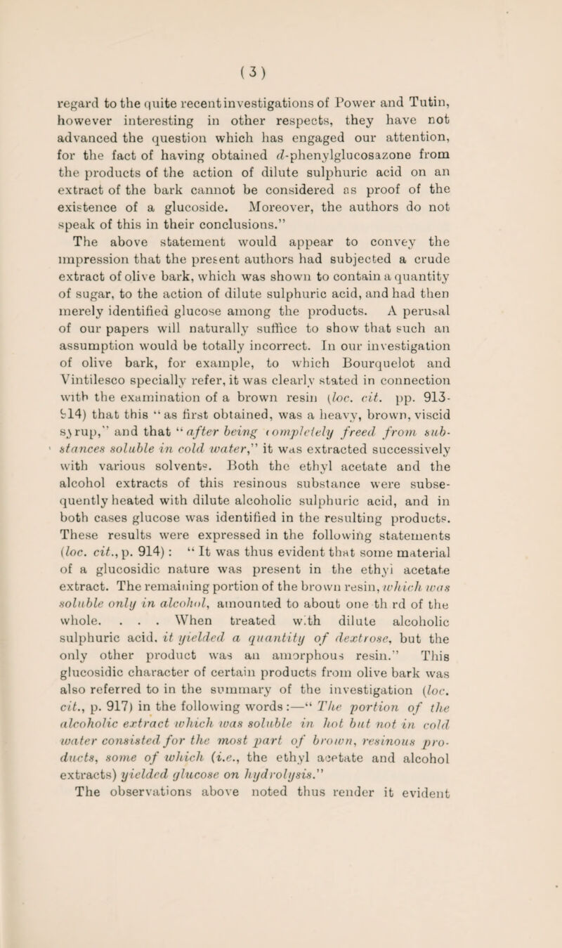 regard to the quite recent investigations of Power and Tutin, however interesting in other respects, they have not advanced the question which has engaged our attention, for the fact of having obtained rZ-phenylglucosazone from the products of the action of dilute sulphuric acid on an extract of the bark cannot be considered os proof of the existence of a glucoside. Moreover, the authors do not speak of this in their conclusions.” The above statement would appear to convey the impression that the present authors had subjected a crude extract of olive bark, which was shown to contain a quantity of sugar, to the action of dilute sulphuric acid, and had then merely identified glucose among the products. A perusal of our papers will naturally suffice to show that such an assumption would be totally incorrect. In our investigation of olive bark, for example, to which Bourquelot and Vintilesco specially refer, it was clearly stated in connection with the examination of a brown resin (loc. cit. pp. 913- 914) that this “as first obtained, was a heavy, brown, viscid s^rup, and that “after being < ompleiely freed from tub- * stances soluble in cold water,” it was extracted successively with various solvents. Both the ethyl acetate and the alcohol extracts of this resinous substance were subse¬ quently heated with dilute alcoholic sulphuric acid, and in both cases glucose was identified in the resulting products. These results were expressed in the following statements (loc. cit.,y>. 914) : “ It was thus evident that some material of a glucosidic nature was present in the ethyl acetate extract. The remaining portion of the brown resin, which teas soluble only in alcohol, amounted to about one th rd of the whole. . . . When treated with dilute alcoholic sulphuric acid, it yielded a quantity of dextrose, but the only other product was an amorphous resin.” This glucosidic character of certain products from olive bark was also referred to in the summary of the investigation (loc. cit., p. 917) in the following words:—“ The portion of the alcoholic extract which was soluble in hot but not in cold water consisted for the most part of brown, resinous pro¬ ducts, some of which (i.e., the ethyl acetate and alcohol extracts) yielded glucose on hydrolysis.” The observations above noted thus render it evident