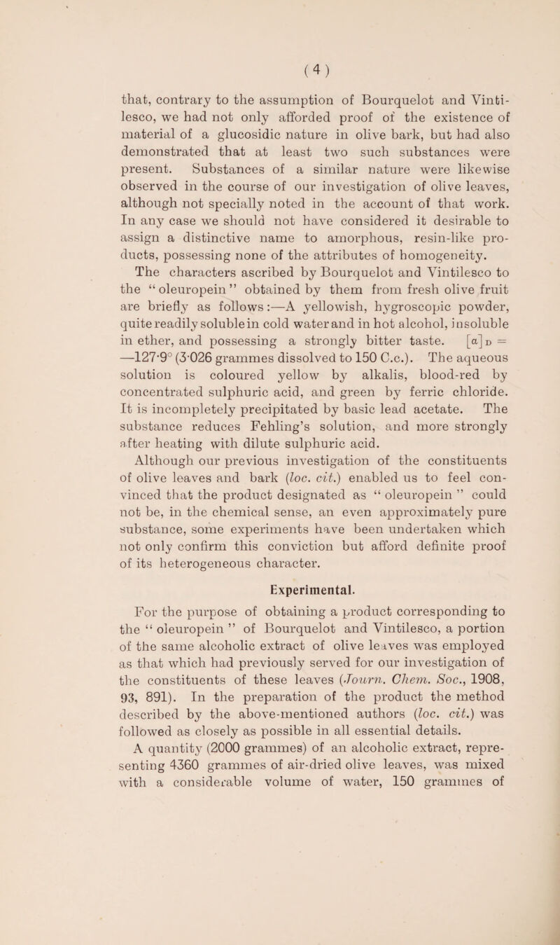 that, contrary to the assumption of Bourquelot and Vinfci- lesco, we had not only afforded proof of the existence of material of a glucosidic nature in olive bark, but had also demonstrated that at least two such substances were present. Substances of a similar nature were likewise observed in the course of our investigation of olive leaves, although not specially noted in the account of that work. In any case we should not have considered it desirable to assign a distinctive name to amorphous, resin-like pro¬ ducts, possessing none of the attributes of homogeneity. The characters ascribed by Bourquelot and Yintilesco to the “ oleuropein ” obtained by them from fresh olive fruit are briefly as follows:—A yellowish, hygroscopic powder, quite readily soluble in cold water and in hot alcohol, insoluble in ether, and possessing a strongly bitter taste. [a]D = —127’9° (3026 grammes dissolved to 150 C.c.). The aqueous solution is coloured yellow by alkalis, blood-red by concentrated sulphuric acid, and green by ferric chloride. It is incompletely precipitated by basic lead acetate. The substance reduces Fehling’s solution, and more strongly after heating with dilute sulphuric acid. Although our previous investigation of the constituents of olive leaves and bark (loc. cit.) enabled us to feel con¬ vinced that the product designated as “ oleuropein ” could not be, in the chemical sense, an even approximately pure substance, some experiments have been undertaken which not only confirm this conviction but afford definite proof of its heterogeneous character. Experimental. For the purpose of obtaining a product corresponding to the “ oleuropein ” of Bourquelot and Yintilesco, a portion of the same alcoholic extract of olive leaves was employed as that which had previously served for our investigation of the constituents of these leaves (Journ. Cliem. Soc., 1908, 93, 891). In the preparation of the product the method described by the above-mentioned authors (loc. cit.) was followed as closely as possible in all essential details. A quantity (2000 grammes) of an alcoholic extract, repre¬ senting 4360 grammes of air-dried olive leaves, was mixed with a considerable volume of water, 150 grammes of