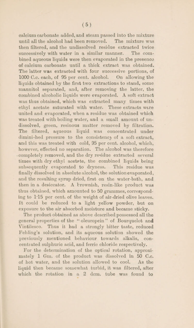 calcium carbonate added, and steam passed into the mixture until all the alcohol had been removed. The mixture was then filtered, and the undissolved residue extracted twice successively with water in a similar manner. The com¬ bined aqueous liquids were then evaporated in the presence of calcium carbonate until a thick extract was obtained. The latter was extracted with four successive portions, of 1000 C.c. each, of 95 per cent, alcohol. On allowing the liquids obtained by the first two extractions to stand, some mannitol separated, and, after removing the latter, the combined alcoholic liquids were evaporated. A soft extract was thus obtained, which was extracted many times with ethyl acetate saturated with water. These extracts were united and evaporated, when a residue was obtained which was treated with boiling water, and a small amount of un¬ dissolved, green, resinous matter removed by filtration. The filtered, aqueous liquid was concentrated under diminished pressure to the consistency of a soft extract, and this was treated with cold, 95 per cent, alcohol, which, however, effected no separation. The alcohol was therefore . completely removed, and the dry residue extracted several times with dry ethyl acetate, the combined liquids being subsequently evaporated to dryness. This residue was finally dissolved in absolute alcohol, the solution evaporated, and the resulting syrup dried, first on the water-bath, and then in a desiccator. A brownish, resin-like product was thus obtained, which amounted to 50 grammes, correspond¬ ing to 1T5 per cent, of the weight of air-dried olive leaves. It could be reduced to a light yellow powder, but on exposure to the air absorbed moisture and became sticky. The product obtained as above described possessed all the general properties of the “ oleuropein ” of Bourquelot and Vintilesco. Thus it had a strongly bitter taste, reduced Fehling’s solution, and its aqueous solution showed the previously mentioned behaviour towards alkalis, con¬ centrated sulphuric acid, and ferric chloride respectively. For the determination of the optical rotation, approxi¬ mately 1 Gm. of the product was dissolved in 50 C.c. of hot water, and the solution allowed to cool. As the liquid then became somewhat turbid, it was filtered, after which the rotation in a 2 dcm. tube was found to