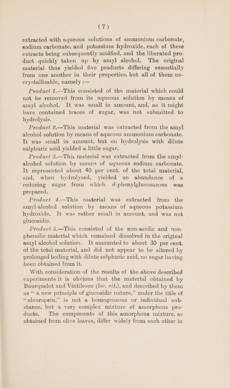 extracted with aqueous solutions of ammonium carbonate, sodium carbonate, and potassium hydroxide, each of these extracts being subsequently acidfied, and the liberated pro¬ duct quickly taken up by amyl alcohol. The original material thus yielded five products differing essentially from one another in their properties, but all of them un- crystallisable, namely :— Product 1.—This consisted of the material ■which could not be removed from its aqueous solution by means of amyl alcohol. It was small in amount, and, as it might have contained traces of sugar, was not submitted to hydrolysis. Product 2.—This material was extracted from the amyl alcohol solution by means of aqueous ammonium carbonate. It was small in amount, but on hydrolysis with dilute sulphuric acid yielded a little sugar. Product 3.—This material was extracted from the amyh alcohol solution by means of aqueous sodium carbonate. It represented about 40 per cent, of the total material, and, when hydrolysed, yielded an abundance of a ’ reducing sugar from which rf-phenylglucosazone was prepared. Product 4.—This material was extracted from the amyl-alcohol solution by means of aqueous potassium hydroxide. It was rather small in amount, and was not glucosidic. Product 5.—This consisted of the non-acidic and non- phenolic material which remained dissolved in the original amyl alcohol solution. It amounted to about 30 per cent, of the total material, and did not appear to be altered by prolonged boiling with dilute sulphuric acid, no sugar having been obtained from it. With consideration of the results of the above described experiments it is obvious that the material obtained by Bourquelot and Yintilesco (loc. cit.), and described by them as “ a new principle of glucosidic nature,” under the title of “ oleuropein,” is not a homogeneous or individual sub¬ stance, but a very complex mixture of amorphous pro¬ ducts. The components of this amorphous mixture, as obtained from olive leaves, differ widely from each other in