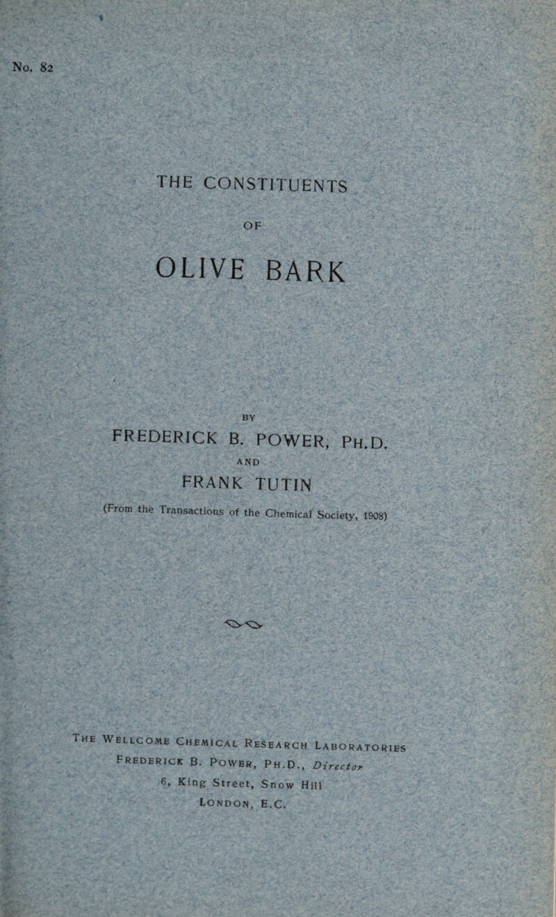 No. 82 THE CONSTITUENTS OF OLIVE BARK BY FREDERICK B. POWER, Ph.D. AND frank tutin (From the Transactions of the Chemical Society, 1908) The Wellcome Chemical Research Laboratories Frederick B. Power, Ph.D., Director 6, King Street, Snow Hill London, E.C.