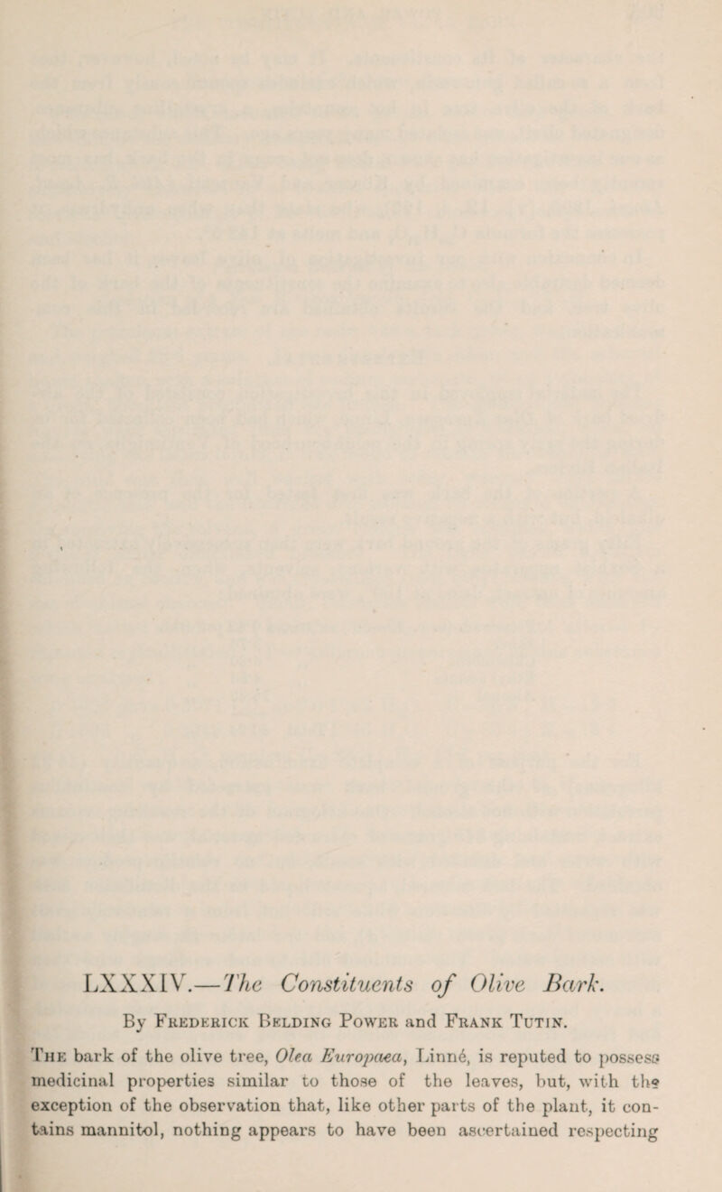 LXXXIV.—The Constituents of Olive Bark. By Frederick Bklding Power and Frank Tutin. The bark of the olive tree, Olea Europaea, Linn6, is reputed to possess medicinal properties similar to those of the leaves, but, with th? exception of the observation that, like other parts of the plant, it con¬ tains mannitol, nothing appears to have been ascertained respecting