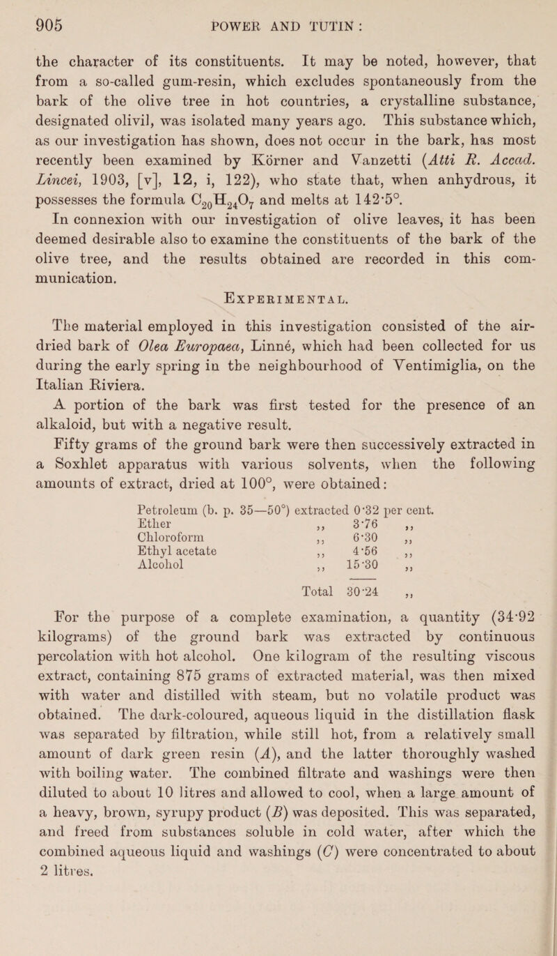 the character of its constituents. It may be noted, however, that from a so-called gum-resin, which excludes spontaneously from the bark of the olive tree in hot countries, a crystalline substance, designated olivil, was isolated many years ago. This substance which, as our investigation has shown, does not occur in the bark, has most recently been examined by Korner and Vanzetti (Atti R. Acccid. Lincei, 1903, [v], 12, i, 122), who state that, when anhydrous, it possesses the formula C20H24O7 and melts at 142*5°. In connexion with our investigation of olive leaves, it has been deemed desirable also to examine the constituents of the bark of the olive tree, and the results obtained are recorded in this com¬ munication. Experimental. The material employed in this investigation consisted of the air- dried bark of Olea Europaea, Linne, which had been collected for us during the early spring in the neighbourhood of Ventimiglia, on the Italian Riviera. A portion of the bark was first tested for the presence of an alkaloid, but with a negative result. Fifty grams of the ground bark were then successively extracted in a Soxhlet apparatus with various solvents, when the following amounts of extract, dried at 100°, were obtained: Petroleum (b. p. 35—50°) extracted 0'32 per cent. Ether Chloroform Ethyl acetate Alcohol 3 3 3 3 3 3 3 3 376 6-30 4-56 15-30 3 3 3 3 Total 30-24 For the purpose of a complete examination, a quantity (34-92 kilograms) of the ground bark was extracted by continuous percolation with hot alcohol. One kilogram of the resulting viscous extract, containing 875 grams of extracted material, was then mixed with water and distilled with steam, but no volatile product was obtained. The dark-coloured, aqueous liquid in the distillation flask was separated by filtration, while still hot, from a relatively small amount of dark green resin (A), and the latter thoroughly washed with boiling water. The combined filtrate and washings were then diluted to about 10 litres and allowed to cool, when a large amount of a heavy, brown, syrupy product (B) was deposited. This was separated, and freed from substances soluble in cold water, after which the combined aqueous liquid and washings (C) were concentrated to about 2 litres.