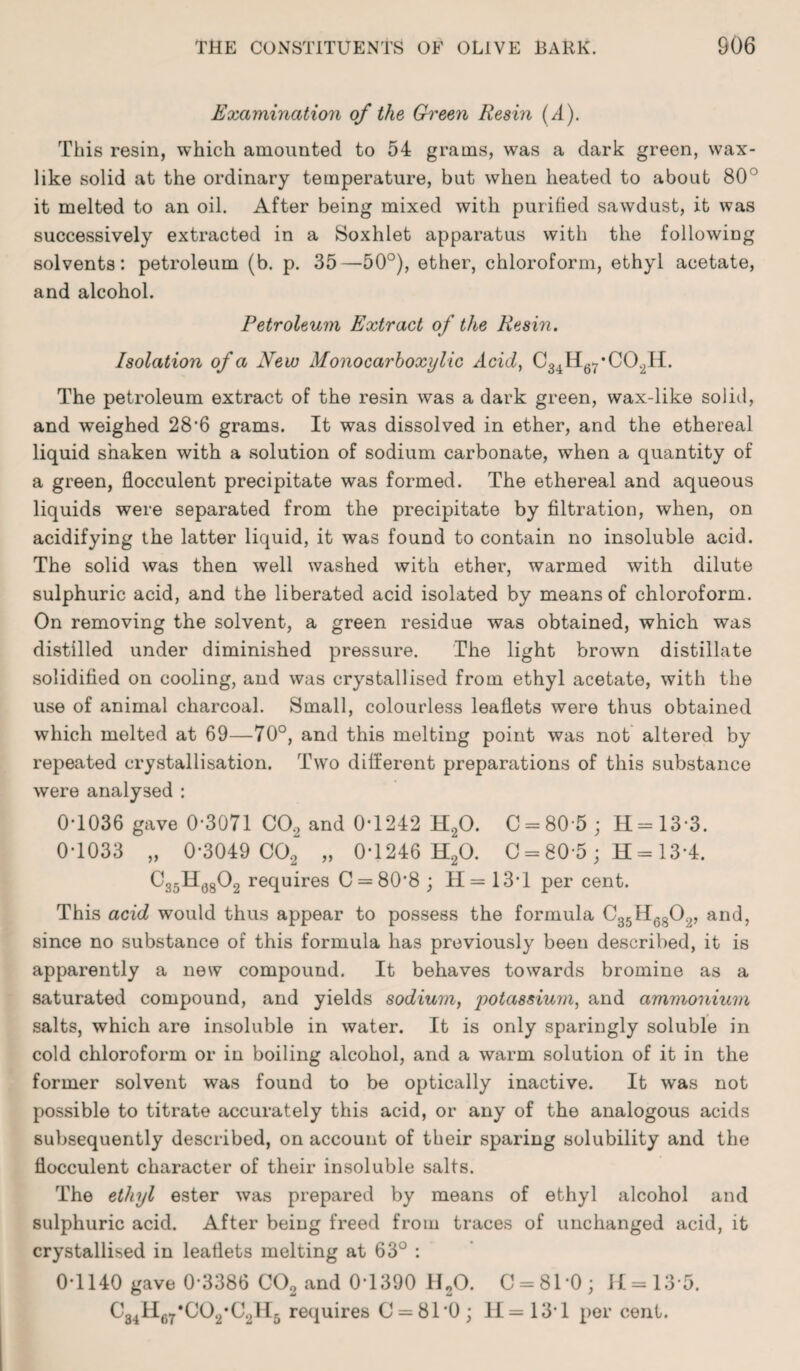 Examination of the Green Resin (A). This resin, which amounted to 54 grams, was a dark green, wax¬ like solid at the ordinary temperature, but when heated to about 80° it melted to an oil. After being mixed with purified sawdust, it was successively extracted in a Soxhlet apparatus with the following solvents: petroleum (b. p. 35—50°), ether, chloroform, ethyl acetate, and alcohol. Petroleum Extract of the Resin. Isolation of a New Monocarboxylic Acid, C34H67*C02H. The petroleum extract of the resin was a dark green, wax-like solid, and weighed 286 grams. It was dissolved in ether, and the ethereal liquid shaken with a solution of sodium carbonate, when a quantity of a green, flocculent precipitate was formed. The ethereal and aqueous liquids were separated from the precipitate by filtration, when, on acidifying the latter liquid, it was found to contain no insoluble acid. The solid was then well washed with ether, warmed with dilute sulphuric acid, and the liberated acid isolated by means of chloroform. On removing the solvent, a green residue was obtained, which was distilled under diminished pressure. The light brown distillate solidified on cooling, and was crystallised from ethyl acetate, with the use of animal charcoal. Small, colourless leaflets were thus obtained which melted at 69—70°, and this melting point was not altered by repeated crystallisation. Two different preparations of this substance were analysed : 0*1036 gave 0*3071 C0.2 and 0*1242 H20. C = 80'5; H=13-3. 0-1033 „ 0-3049 C02 „ 0-1246 H20. 0 = 80 5; H = 13*4. C35U6802 requires C = 808 ; H = 13T per cent. This acid would thus appear to possess the formula C35H6802, and, since no substance of this formula has previously been described, it is apparently a new compound. It behaves towards bromine as a saturated compound, and yields sodium, potassium, and ammonium salts, which are insoluble in water. It is only sparingly soluble in cold chloroform or in boiling alcohol, and a warm solution of it in the former solvent was found to be optically inactive. It was not possible to titrate accurately this acid, or any of the analogous acids subsequently described, on account of their sparing solubility and the flocculent character of their insoluble salts. The ethijl ester was prepared by means of ethyl alcohol and sulphuric acid. After being freed from traces of unchanged acid, it crystallised in leaflets melting at 63° : 0-1140 gave 0*3386 C02 and 0-1390 II20. 0 = 81*0; H=13*5. C34H67*C02,C2H5 requires C = 810; 11=13-1 per cent.