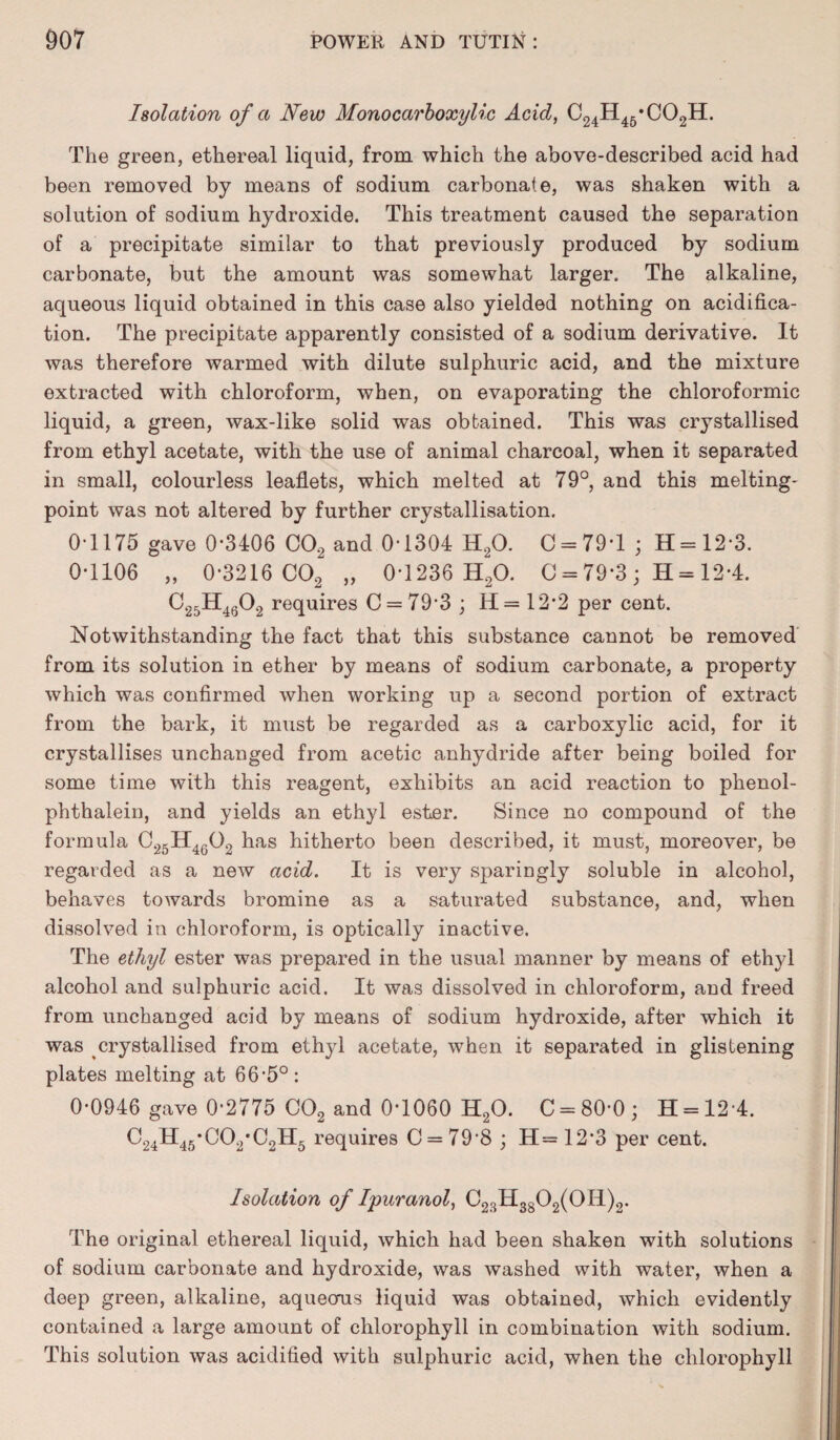 Isolation of a New Mono carboxylic Acid, C24H45*C02H. The green, ethereal liquid, from which the above-described acid had been removed by means of sodium carbonate, was shaken with a solution of sodium hydroxide. This treatment caused the separation of a precipitate similar to that previously produced by sodium carbonate, but the amount was somewhat larger. The alkaline, aqueous liquid obtained in this case also yielded nothing on acidifica¬ tion. The precipitate apparently consisted of a sodium derivative. It was therefore warmed with dilute sulphuric acid, and the mixture extracted with chloroform, when, on evaporating the chloroformic liquid, a green, wax-like solid was obtained. This was crystallised from ethyl acetate, with the use of animal charcoal, when it separated in small, colourless leaflets, which melted at 79°, and this melting- point was not altered by further crystallisation. 0-1175 gave 0-3406 C02 and 0-1304 H20. 0*79-1 ; H = 12-3. 0-1106 „ 0-3216 C02 „ 0-1236 H20. C = 79*3 ; H = 12-4. C25H4602 requires C = 79'3 ; H= 12*2 per cent. Notwithstanding the fact that this substance cannot be removed from its solution in ether by means of sodium carbonate, a property which was confirmed when working up a second portion of extract from the bark, it must be regarded as a carboxylic acid, for it crystallises unchanged from acetic anhydride after being boiled for some time with this reagent, exhibits an acid reaction to phenol- phthalein, and yields an ethyl ester. Since no compound of the formula C25H4602 has hitherto been described, it must, moreover, be regarded as a new acid. It is very sparingly soluble in alcohol, behaves towards bromine as a saturated substance, and, when dissolved in chloroform, is optically inactive. The ethyl ester was prepared in the usual manner by means of ethyl alcohol and sulphuric acid. It was dissolved in chloroform, and freed from unchanged acid by means of sodium hydroxide, after which it was crystallised from ethyl acetate, when it separated in glistening plates melting at 6 6'5° : 0-0946 gave 0-2775 C02 and 0-1060 H20. C = 80-0; H = 12-4. C24H45*C02*C2H5 requires C = 79'8 ; H= 12-3 per cent. Isolation of Ipuranol, C23H3802(0I1)2. The original ethereal liquid, which had been shaken with solutions of sodium carbonate and hydroxide, was washed with water, when a deep green, alkaline, aqueous liquid was obtained, which evidently contained a large amount of chlorophyll in combination with sodium. This solution was acidified with sulphuric acid, when the chlorophyll
