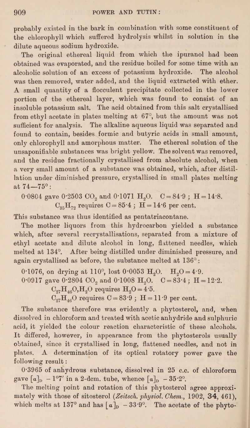 probably existed in the bark in combination with some constituent of the chlorophyll which suffered hydrolysis whilst in solution in the dilute aqueous sodium hydroxide. The original ethereal liquid from which the ipuranol had been obtained was evaporated, and the residue boiled for some time with an alcoholic solution of an excess of potassium hydroxide. The alcohol was then removed, water added, and the liquid extracted with ether. A small quantity of a flocculent precipitate collected in the lower portion of the ethereal layer, which was found to consist of an insoluble potassium salt. The acid obtained from this salt crystallised from ethyl acetate in plates melting at 67°, but the amount was not sufficient for analysis. The alkaline aqueous liquid was separated and found to contain, besides formic and butyric acids in small amount, only chlorophyll and amorphous matter. The ethereal solution of the unsaponifiable substances was bright yellow. The solvent was removed, and the residue fractionally crystallised from absolute alcohol, when a very small amount of a substance was obtained, which, after distil¬ lation under diminished pressure, crystallised in small plates melting at 74—75°: 0*0804 gave 0*2503 C02 and 0*1071 H20. C = 84*9 ; H = 14*8. C35H72 requires C = 85*4 ; H = 14*6 per cent. This substance was thus identified as pentatriacontane. The mother liquors from this hydrocarbon yielded a substance which, after several recrystallisations, separated from a mixture of ethyl acetate and dilute alcohol in long, flattened needles, which melted at 134°. After being distilled under diminished pressure, and again crystallised as before, the substance melted at 136°: 0*1076, on drying at 110°, lost 0*0053 H20. H20 = 4*9. 0*0917 gave 0*2804 C02 and 0*1008 H20. C = 83*4; H = 12*2. C27H460,H20 requires H20 = 4*5. C27H460 requires 0 = 83*9 ; H = ll*9 per cent. The substance therefore was evidently a phytosterol, and, when dissolved in chloroform and treated with acetic anhydride and sulphuric acid, it yielded the colour reaction characteristic of these alcohols. It differed, however, in appearance from the phytosterols usually obtained, since it crystallised in long, flattened needles, and not in plates. A determination of its optical rotatory power gave the following result: 0*3965 of anhydrous substance, dissolved in 25 c.c. of chloroform gave [a]D - 1°7' in a 2-dcm. tube, whence [a]D - 35*2°. The melting point and rotation of this phytosterol agree approxi¬ mately with those of sitosterol (Zeitscli. physiol. Chem., 1902, 34, 461), which melts at 137° and has [a]D - 33*9°. The acetate of the phyto^