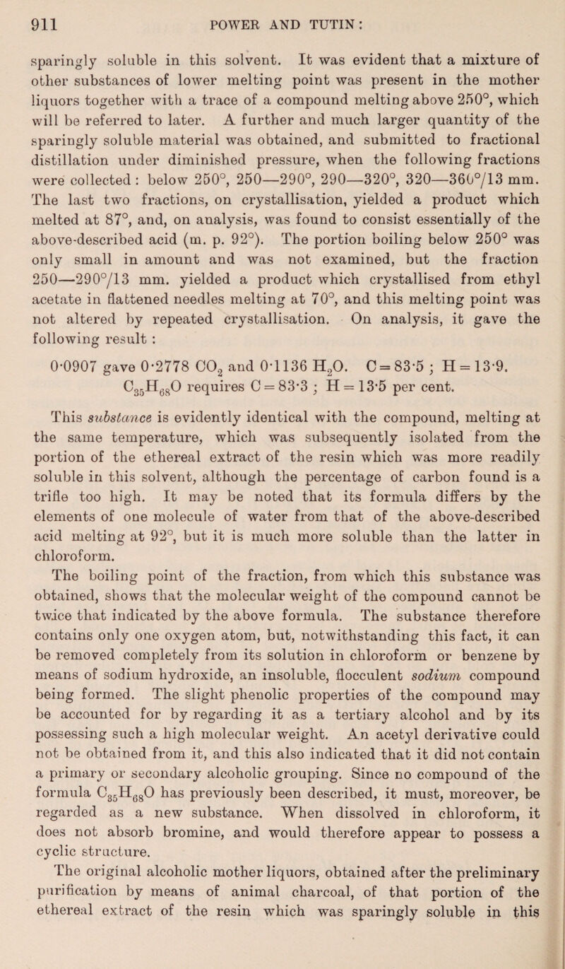 sparingly soluble in this solvent. It was evident that a mixture of other substances of lower melting point was present in the mother liquors together with a trace of a compound melting above 250°, which will be referred to later. A further and much larger quantity of the sparingly soluble material was obtained, and submitted to fractional distillation under diminished pressure, when the following fractions were collected : below 250°, 250—290°, 290—320°, 320—360°/13 mm. The last two fractions, on crystallisation, yielded a product which melted at 87°, and, on analysis, was found to consist essentially of the above-described acid (m. p. 92°). The portion boiling below 250° was only small in amount and was not examined, but the fraction 250—290°/13 mm. yielded a product which crystallised from ethyl acetate in flattened needles melting at 70°, and this melting point was not altered by repeated crystallisation. On analysis, it gave the following result : 0-0907 gave 0-2778 OOa and 0-1136 HaO. C = 83'5; H = 139. C35H680 requires C = 83’3 ; H = 13'5 per cent. This substance is evidently identical with the compound, melting at the same temperature, which was subsequently isolated from the portion of the ethereal extract of the resin which was more readily soluble in this solvent, although the percentage of carbon found is a trifle too high. It may be noted that its formula differs by the elements of one molecule of water from that of the above-described acid melting at 92°, but it is much more soluble than the latter in chloroform. The boiling point of the fraction, from which this substance was obtained, shows that the molecular weight of the compound cannot be twice that indicated by the above formula. The substance therefore contains only one oxygen atom, but, notwithstanding this fact, it can be removed completely from its solution in chloroform or benzene by means of sodium hydroxide, an insoluble, flocculent sodium compound being formed. The slight phenolic properties of the compound may be accounted for by regarding it as a tertiary alcohol and by its possessing such a high molecular weight. An acetyl derivative could not be obtained from it, and this also indicated that it did not contain a primary or secondary alcoholic grouping. Since no compound of the formula C35H680 has previously been described, it must, moreover, be regarded as a new substance. When dissolved in chloroform, it does not absorb bromine, and would therefore appear to possess a cyclic structure. The original alcoholic mother liquors, obtained after the preliminary purification by means of animal charcoal, of that portion of the ethereal extract of the resin which was sparingly soluble in this