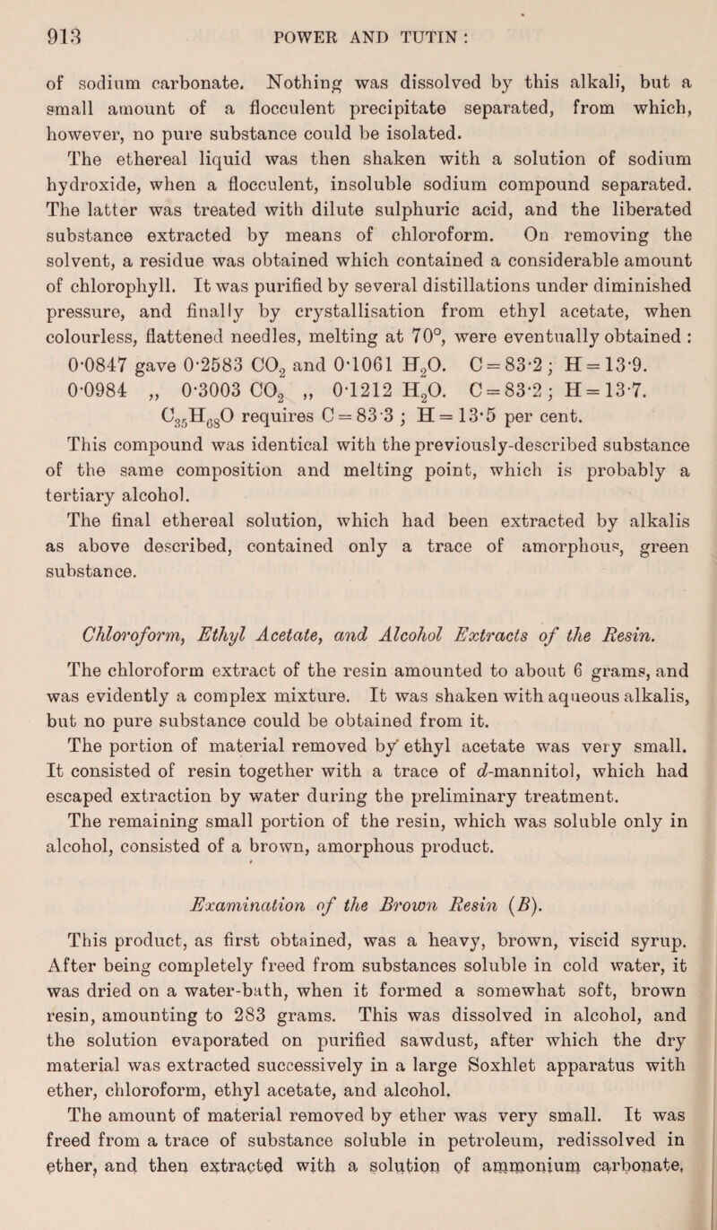 of sodium carbonate. Nothing was dissolved by this alkali, but a small amount of a flocculent precipitate separated, from which, however, no pure substance could be isolated. The ethereal liquid was then shaken with a solution of sodium hydroxide, when a flocculent, insoluble sodium compound separated. The latter was treated with dilute sulphuric acid, and the liberated substance extracted by means of chloroform. On removing the solvent, a residue was obtained which contained a considerable amount of chlorophyll. It was purified by several distillations under diminished pressure, and finally by crystallisation from ethyl acetate, when colourless, flattened needles, melting at 70°, were eventually obtained : 0-0847 gave 0*2583 C02 and 0-1061 H.,0. C = 83-2; 11=13-9. 0-0984 „ 0-3003 C02 „ 0*1212 HgO. 0 = 83*2; H= 13 7. C35H680 requires C = 833 ; H = 13*5 per cent. This compound was identical with the previously-described substance of the same composition and melting point, which is probably a tertiary alcohol. The final ethereal solution, which had been extracted by alkalis as above described, contained only a trace of amorphous, green substance. Chloroform, Ethyl Acetate, and Alcohol Extracts of the Resin. The chloroform extract of the resin amounted to about 6 grams, and was evidently a complex mixture. It was shaken with aqueous alkalis, but no pure substance could be obtained from it. The portion of material removed by ethyl acetate was very small. It consisted of resin together with a trace of c£-mannitol, which had escaped extraction by water during the preliminary treatment. The remaining small portion of the resin, which was soluble only in alcohol, consisted of a brown, amorphous product. Examination of the Brown Resin (B). This product, as first obtained, was a heavy, brown, viscid syrup. After being completely freed from substances soluble in cold water, it was dried on a water-bath, when it formed a somewhat soft, brown resin, amounting to 283 grams. This was dissolved in alcohol, and the solution evaporated on purified sawdust, after which the dry material was extracted successively in a large Soxhlet apparatus with ether, chloroform, ethyl acetate, and alcohol. The amount of material removed by ether was very small. It was freed from a trace of substance soluble in petroleum, redissolved in ether, and then extracted with a solution of ammonium carbonate.