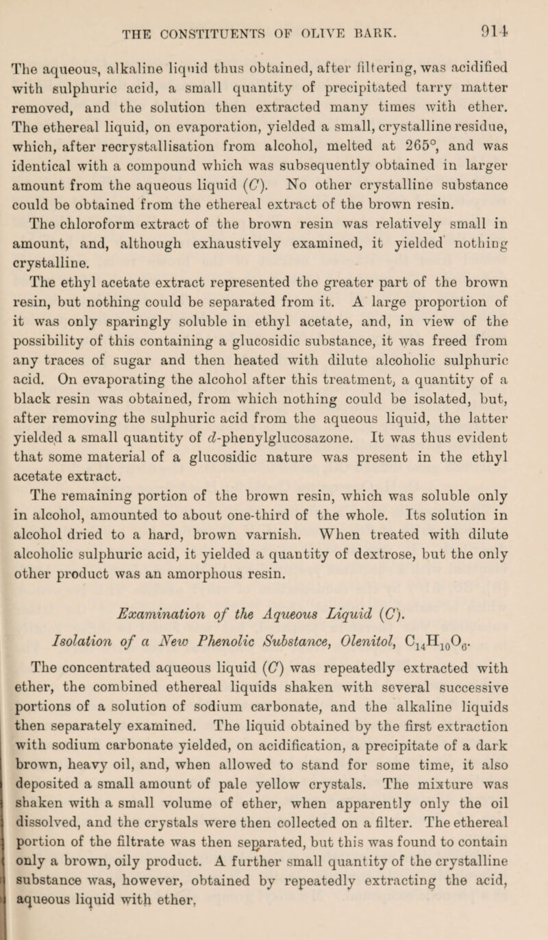 The aqueous, alkaline liquid thus obtained, after filtering, was acidified with sulphuric acid, a small quantity of precipitated tarry matter removed, and the solution then extracted many times with ether. The ethereal liquid, on evaporation, yielded a small, crystalline residue, which, after recrystallisation from alcohol, melted at 265°, and was identical with a compound which was subsequently obtained in larger amount from the aqueous liquid (C). No other crystalline substance could be obtained from the ethereal extract of the brown resin. The chloroform extract of the brown resin was relatively small in amount, and, although exhaustively examined, it yielded nothing crystalline. The ethyl acetate extract represented the greater part of the brown resin, but nothing could be separated from it. A large proportion of it was only sparingly soluble in ethyl acetate, and, in view of the possibility of this containing a glucosidic substance, it was freed from any traces of sugar and then heated with dilute alcoholic sulphuric acid. On evaporating the alcohol after this treatment, a quantity of a black resin was obtained, from which nothing could be isolated, but, after removing the sulphuric acid from the aqueous liquid, the latter yielded a small quantity of cZ-phenylglucosazone. It was thus evident that some material of a glucosidic nature was present in the ethyl acetate extract. The remaining portion of the brown resin, which was soluble only in alcohol, amounted to about one-third of the whole. Its solution in alcohol dried to a hard, brown varnish. When treated with dilute alcoholic sulphuric acid, it yielded a quantity of dextrose, but the only other product was an amorphous resin. Examination of the Aqueous Liquid (C). Isolation of a New Phenolic Substance, Olenitol, C14H10O6. The concentrated aqueous liquid (C) was repeatedly extracted with ether, the combined ethereal liquids shaken with several successive portions of a solution of sodium carbonate, and the alkaline liquids then separately examined. The liquid obtained by the first extraction with sodium carbonate yielded, on acidification, a precipitate of a dark brown, heavy oil, and, when allowed to stand for some time, it also deposited a small amount of pale yellow crystals. The mixture was shaken with a small volume of ether, when apparently only the oil dissolved, and the crystals were then collected on a filter. The ethereal 1 portion of the filtrate was then separated, but this was found to contain | only a brown, oily product. A further small quantity of the crystalline i substance was, however, obtained by repeatedly extracting the acid, I aqueous liquid with ether.