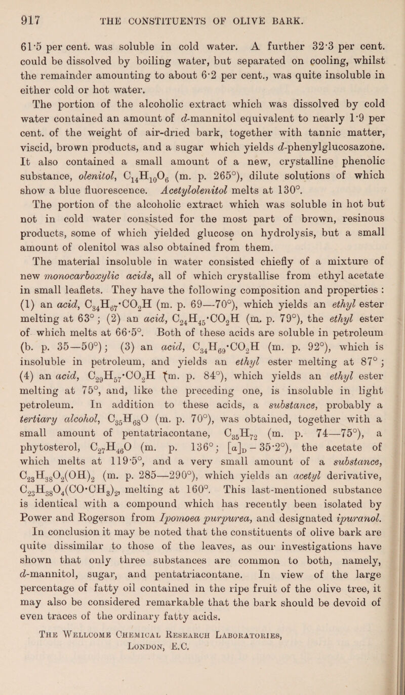 61‘5 per cent, was soluble in cold water. A further 32'3 per cent, could be dissolved by boiling water, but separated on cooling, whilst the remainder amounting to about 6*2 per cent., was quite insoluble in either cold or hot water. The portion of the alcoholic extract which was dissolved by cold water contained an amount of c£-mannitol equivalent to nearly 1*9 per cent, of the weight of air-dried bark, together with tannic matter, viscid, brown products, and a sugar which yields <7-phenylglucosazone. It also contained a small amount of a new, crystalline phenolic substance, olenitol, C14H10O6 (m. p. 265°), dilute solutions of which show a blue fluorescence. Acetylolenitol melts at 130°. The portion of the alcoholic extract which was soluble in hot but not in cold water consisted for the most part of brown, resinous products, some of which yielded glucose on hydrolysis, but a small amount of olenitol was also obtained from them. The material insoluble in water consisted chiefly of a mixture of new monocarboxylic acids, all of which crystallise from ethyl acetate in small leaflets. They have the following composition and properties : (1) an acid, C34H67*C02H (m. p. 69—70°), which yields an ethyl ester melting at 63°; (2) an acid, C24H45*C02H (m. p. 79°), the ethyl ester of which melts at 66*5°. Both of these acids are soluble in petroleum (b. p. 35—50°); (3) an acid, C34H69*C02H (m. p. 92°), which is insoluble in petroleum, and yields an ethyl ester melting at 87°; (4) an acid, C29H5r*C02H Ijm. p. 84°), which yields an ethyl ester melting at 75°, and, like the preceding one, is insoluble in light petroleum. In addition to these acids, a substance, probably a tertiary alcohol, C35H680 (m. p. 70°), was obtained, together with a small amount of pentatriacontane, C35H72 (m. p. 74—75°), a phytosterol, C27H460 (m. p. 136°; [a]D —35*2°), the acetate of which melts at llfl’b0, and a very small amount of a substance, C23H3802(OH)2 (m. p. 285—290°), which yields an acetyl derivative, C23H3804(C0,CH3)2, melting at 160°. This last-mentioned substance is identical with a compound which has recently been isolated by Power and Bogerson from Ipomoea purpurea, and designated ipuranol. In conclusion it may be noted that the constituents of olive bark are quite dissimilar to those of the leaves, as our investigations have shown that only three substances are common to both, namely, cZ-mannitol, sugar, and pentatriacontane. In view of the large percentage of fatty oil contained in the ripe fruit of the olive tree, it may also be considered remarkable that the bark should be devoid of even traces of the ordinary fatty acids. The Wellcome Chemical Research Laboratories, London, E.C.