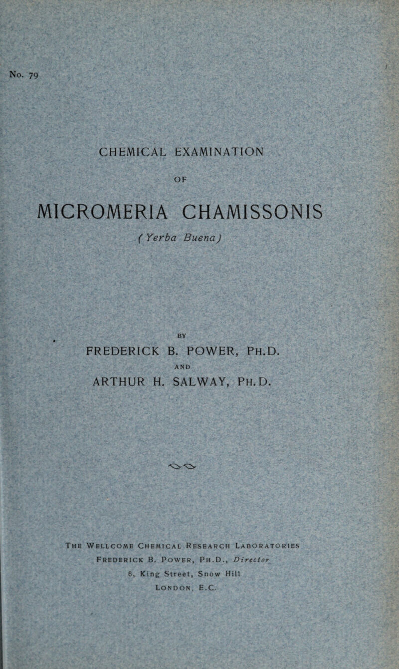 No. 79 / CHEMICAL EXAMINATION OF MICROMERIA CHAMISSONIS ( Yerba Buena) BY FREDERICK B. POWER, Ph.D. AND ARTHUR H. SALWAY, PH.D. The Wellcome Chemical Research Laboratories Frederick B. Power, Ph.D., Director 6, King Street, Snow Hill London, E.C.