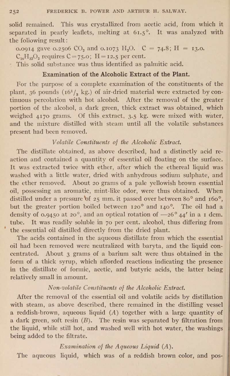solid remained. This was crystallized from acetic acid, from which it separated in pearly leaflets, melting at 61.5°. It was analyzed with the following result: 0.0914 gave 0.2506 C02 and 0.1073 H20. C = 74.8; H = 13.0. Clt5H3202 requires 0 = 75.0; H = i2.5 per cent. - This solid substance was thus identified as palmitic acid. Examination of the Alcoholic Extract of the Plant. For the purpose of a complete examination of the constituents of the plant, 36 pounds (i61/s kg.) of air-dried material were extracted by con¬ tinuous percolation with hot alcohol. After the removal of the greater portion of the alcohol, a dark green, thick extract was obtained, which weighed 4170 grams. Of this extract, 3.5 kg. were mixed with water, and the mixture distilled with steam until all the volatile substances present had been removed. Volatile Constituents of the Alcoholic Extract. The distillate obtained, as above described, had a distinctly acid re¬ action and contained a quantity of essential oil floating on the surface. It was extracted twice with ether, after which the ethereal liquid was washed with a little water, dried with anhydrous sodium sulphate, and the ether removed. About 20 grams of a pale yellowish brown essential oil, possessing an aromatic, mint-like odor, were thus obtained. When distilled under a pressure V>f 25 mm. it passed over between 8o° and 160°, but the greater portion boiled between 120° and 140°. The oil had a density of 0.9450 at 20°, and an optical rotation of —26° 44' in a 1 dcm. tube. It was readily soluble in 70 per cent, alcohol, thus differing from the essential oil distilled directly from the dried plant. The acids contained in the aqueous distillate from which the essential oil had been removed were neutralized with baryta, and the liquid con¬ centrated. About 3 grams of a barium salt were thus obtained in the form of a thick syrup, which afforded reactions indicating the presence in the distillate of formic, acetic, and butyric acids, the latter being relatively small in amount. Non-volatile Constituents of the Alcoholic Extract. After the removal of the essential oil and volatile acids by distillation with steam, as above described, there remained in the distilling vessel a reddish-brown, aqueous liquid (A) together with a large quantity of a dark green, soft resin (B). The resin was separated by filtration from the liquid, while still hot, and washed well with hot water, the washings being added to the filtrate. Examination of the Aqueous Liquid (A). The aqueous liquid, which was of a reddish brown color, and pos-