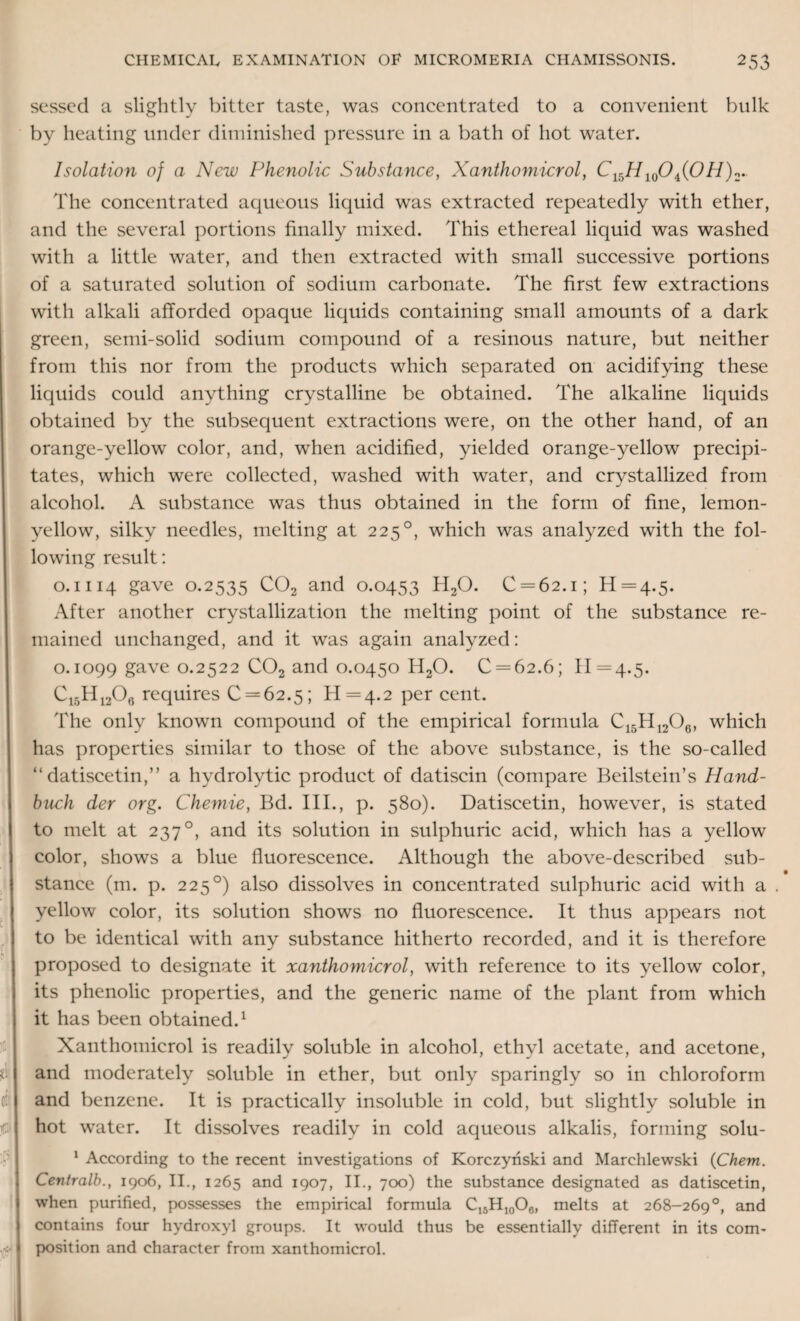 sessed a slightly bitter taste, was concentrated to a convenient bulk by heating under diminished pressure in a bath of hot water. Isolation of a New Phenolic Substance, Xanthomicrol, C^H 10Oi(OH)2. t <■ • 5 The concentrated aqueous liquid was extracted repeatedly with ether, and the several portions finally mixed. This ethereal liquid was washed with a little water, and then extracted with small successive portions of a saturated solution of sodium carbonate. The first few extractions with alkali afforded opaque liquids containing small amounts of a dark green, semi-solid sodium compound of a resinous nature, but neither from this nor from the products which separated on acidifying these liquids could anything crystalline be obtained. The alkaline liquids obtained by the subsequent extractions were, on the other hand, of an orange-yellow color, and, when acidified, yielded orange-yellow precipi¬ tates, which were collected, washed with water, and crystallized from alcohol. A substance was thus obtained in the form of fine, lemon- yellow, silky needles, melting at 225°, which was analyzed with the fol¬ lowing result: o. 1114 gave 0.2535 C02 and 0.0453 H20. C = 62.i; 11=4.5. After another crystallization the melting point of the substance re¬ mained unchanged, and it was again analyzed: 0.1099 gave 0.2522 C02 and 0.0450 H20. C = 62.6; 11=4.5. Ci5Hi206 requires 0 = 62.5; 11 = 4.2 per cent. The only known compound of the empirical formula C15Hl206, which has properties similar to those of the above substance, is the so-called “ datiscetin,” a hydrolytic product of datiscin (compare Beilstein’s Hand- buck der org. Chemie, Bd. III., p. 580). Datiscetin, however, is stated to melt at 237°, and its solution in sulphuric acid, which has a yellow color, shows a blue fluorescence. Although the above-described sub- • stance (m. p. 225°) also dissolves in concentrated sulphuric acid with a . yellow color, its solution shows no fluorescence. It thus appears not to be identical with any substance hitherto recorded, and it is therefore proposed to designate it xanthomicrol, with reference to its yellow color, its phenolic properties, and the generic name of the plant from which it has been obtained.1 Xanthomicrol is readily soluble in alcohol, ethyl acetate, and acetone, and moderately soluble in ether, but only sparingly so in chloroform and benzene. It is practically insoluble in cold, but slightly soluble in hot water. It dissolves readily in cold aqueous alkalis, forming solu- 1 According to the recent investigations of Korczynski and Marchlewski (Chem. Centralb., 1906, II., 1265 and 1907, II., 700) the substance designated as datiscetin, when purified, possesses the empirical formula C16H10O6, melts at 268-269°, and contains four hydroxyl groups. It would thus be essentially different in its com¬ position and character from xanthomicrol.