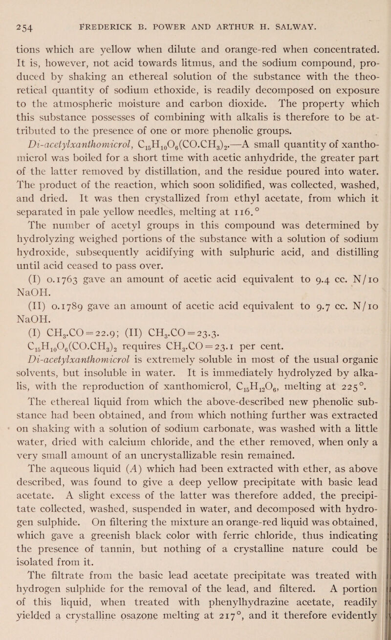 tions which are yellow when dilute and orange-red when concentrated. It is, however, not acid towards litmus, and the sodium compound, pro¬ duced by shaking an ethereal solution of the substance with the theo¬ retical quantity of sodium ethoxide, is readily decomposed on exposure to the atmospheric moisture and carbon dioxide. The property which this substance possesses of combining with alkalis is therefore to be at¬ tributed to the presence of one or more phenolic groups. Di-acetylxanthomicrol, C15H10O6(CO.CH3)2.—A small quantity of xantho- microl was boiled for a short time with acetic anhydride, the greater part of the latter removed by distillation, and the residue poured into water. The product of the reaction, which soon solidified, was collected, washed, and dried. It was then crystallized from ethyl acetate, from which it separated in pale yellow needles, melting at n6.° The number of acetyl groups in this compound was determined by hydrolyzing weighed portions of the substance with a solution of sodium hydroxide, subsequently acidifying with sulphuric acid, and distilling until acid ceased to pass over. (I) 0.1763 gave an amount of acetic acid equivalent to 9.4 cc. N/10 NaOH. (II) 0.1789 gave an amount of acetic acid equivalent to 9.7 cc. N/10 NaOH. (I) CH3.CO = 22.9; (II) CH3.CO = 23.3. C15H10O6(CO.CH3)2 requires CH3.CO = 23.i per cent. Di-acetylxanthomicrol is extremely soluble in most of the usual organic solvents, but insoluble in water. It is immediately hydrolyzed by alka¬ lis, with the reproduction of xanthomicrol, C15H1206, melting at 225°. The ethereal liquid from which the above-described new phenolic sub¬ stance had been obtained, and from which nothing further was extracted on shaking with a solution of sodium carbonate, was washed with a little water, dried with calcium chloride, and the ether removed, when only a very small amount of an uncrystallizable resin remained. The aqueous liquid (A) which had been extracted with ether, as above described, was found to give a deep yellow precipitate with basic lead acetate. A slight excess of the latter was therefore added, the precipi¬ tate collected, washed, suspended in water, and decomposed with hydro¬ gen sulphide. On filtering the mixture an orange-red liquid was obtained, which gave a greenish black color with ferric chloride, thus indicating the presence of tannin, but nothing of a crystalline nature could be isolated from it. The filtrate from the basic lead acetate precipitate was treated with hydrogen sulphide for the removal of the lead, and filtered. A portion of this liquid, when treated with phenylhydrazine acetate, readily yielded a crystalline osazone melting at 2170, and it therefore evidently