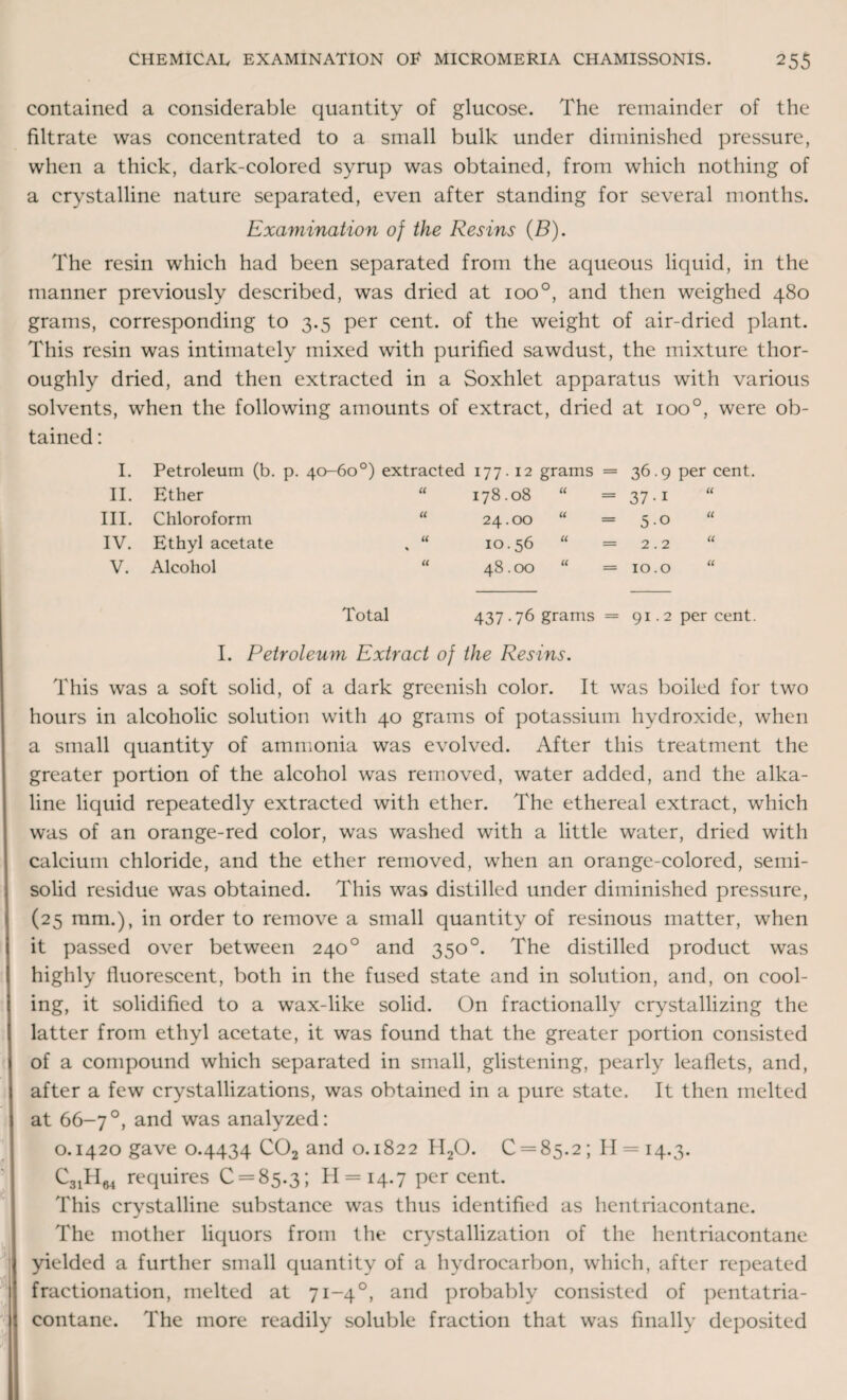 contained a considerable quantity of glucose. The remainder of the filtrate was concentrated to a small bulk under diminished pressure, when a thick, dark-colored syrup was obtained, from which nothing of a crystalline nature separated, even after standing for several months. Examination of the Resins (B). The resin which had been separated from the aqueous liquid, in the manner previously described, was dried at ioo°, and then weighed 480 grams, corresponding to 3.5 per cent, of the weight of air-dried plant. This resin was intimately mixed with purified sawdust, the mixture thor¬ oughly dried, and then extracted in a Soxhlet apparatus with various solvents, when the following amounts of extract, dried at ioo°, were ob¬ tained : I. Petroleum (b. p. 40-60°) extracted 177. 12 grams = 36.9 per cent. II. Ether “ 178.08 u _____ 37-i III. Chloroform “ 24.00 u _ 5.0 “ IV. Ethyl acetate . “ 10.56 u 2.2 u V. Alcohol “ 48.00 u 10.0 “ Total 437.76 grams = 91.2 per cent. I. Petroleum Extract of the Resins. This was a soft solid, of a dark greenish color. It was boiled for two hours in alcoholic solution with 40 grams of potassium hydroxide, when a small quantity of ammonia was evolved. After this treatment the greater portion of the alcohol was removed, water added, and the alka¬ line liquid repeatedly extracted with ether. The ethereal extract, which was of an orange-red color, was washed with a little water, dried with calcium chloride, and the ether removed, when an orange-colored, seini- solid residue was obtained. This was distilled under diminished pressure, (25 mm.), in order to remove a small quantity of resinous matter, when it passed over between 2400 and 350°. The distilled product was highly fluorescent, both in the fused state and in solution, and, on cool¬ ing, it solidified to a wax-like solid. On fractionally crystallizing the latter from ethyl acetate, it was found that the greater portion consisted of a compound which separated in small, glistening, pearly leaflets, and, after a few crystallizations, was obtained in a pure state. It then melted at 66-7°, and was analyzed: 0.1420 gave 0.4434 C02 and 0.1822 H20. 0 = 85.2; 11 = 14.3. requires 0 = 85.3; 11 = 14.7 percent. This crystalline substance was thus identified as hentriaeontane. The mother liquors from the crystallization of the hentriaeontane yielded a further small quantity of a hydrocarbon, which, after repeated fractionation, melted at 71-40, and probably consisted of pentatria- contane. The more readily soluble fraction that was finally deposited