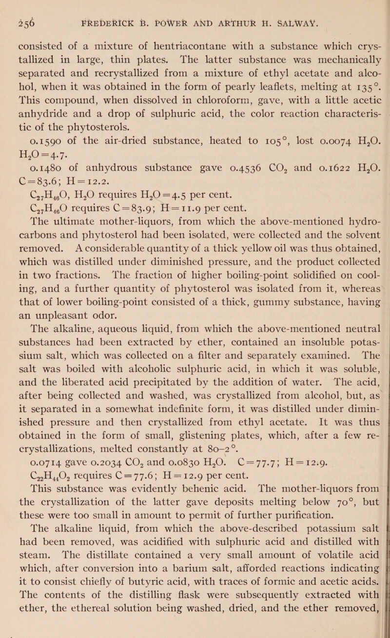 consisted of a mixture of hentriacontane with a substance which crys¬ tallized in large, thin plates. The latter substance was mechanically separated and recrystallized from a mixture of ethyl acetate and alco¬ hol, when it was obtained in the form of pearly leaflets, melting at 135 °. This compound, when dissolved in chloroform, gave, with a little acetic anhydride and a drop of sulphuric acid, the color reaction characteris¬ tic of the phytosterols. 0.1590 of the air-dried substance, heated to 105 °, lost 0.0074 H20. H20 = 4*7 • 0.1480 of anhydrous substance gave 0.4536 C02 and 0.1622 H20. 0 = 83.6; H = 12.2. C27H460, H20 requires H20 = 4-5 per cent. C27H460 requires 0 = 83.9; H = ii.9 per cent. The ultimate mother-liquors, from which the above-mentioned hydro¬ carbons and phytosterol had been isolated, were collected and the solvent removed. A considerable quantity of a thick yellow oil was thus obtained, which was distilled under diminished pressure, and the product collected in two fractions. The fraction of higher boiling-point solidified on cool¬ ing, and a further quantity of phytosterol was isolated from it, whereas that of lower boiling-point consisted of a thick, gummy substance, having an unpleasant odor. The alkaline, aqueous liquid, from which the above-mentioned neutral substances had been extracted by ether, contained an insoluble potas¬ sium salt, which was collected on a filter and separately examined. The salt was boiled with alcoholic sulphuric acid, in which it was soluble, and the liberated acid precipitated by the addition of water. The acid, after being collected and washed, was crystallized from alcohol, but, as it separated in a somewhat indefinite form, it was distilled under dimin¬ ished pressure and then crystallized from ethyl acetate. It was thus obtained in the form of small, glistening plates, which, after a few re¬ crystallizations, melted constantly at 80-2°. 0.0714 gave 0.2034 C02 and 0.0830 H20. 0 = 77.7; H = i2.9. C22H4402 requires 0 = 77.6; H = 12.9 per cent. This substance was evidently behenic acid. The mother-liquors from the crystallization of the latter gave deposits melting below 70°, but these were too small in amount to permit of further purification. The alkaline liquid, from which the above-described potassium salt had been removed, was acidified with sulphuric acid and distilled with steam. The distillate contained a very small amount of volatile acid which, after conversion into a barium salt, afforded reactions indicating it to consist chiefly of butyric acid, with traces of formic and acetic acids. The contents of the distilling flask were subsequently extracted with ether, the ethereal solution being washed, dried, and the ether removed,