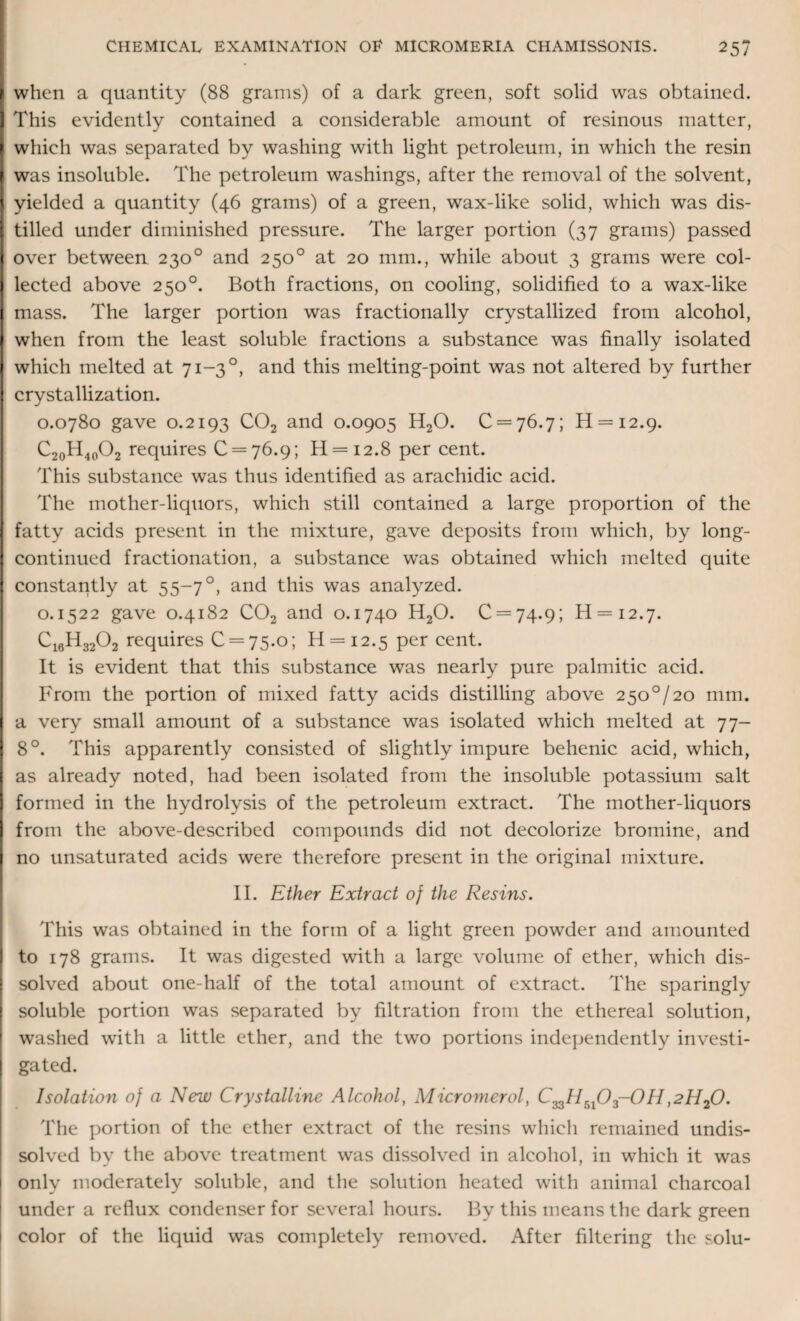 when a quantity (88 grams) of a dark green, soft solid was obtained. This evidently contained a considerable amount of resinous matter, which was separated by washing with light petroleum, in which the resin was insoluble. The petroleum washings, after the removal of the solvent, yielded a quantity (46 grams) of a green, wax-like solid, which was dis¬ tilled under diminished pressure. The larger portion (37 grams) passed over between 2300 and 250° at 20 mm., while about 3 grams were col¬ lected above 250°. Both fractions, on cooling, solidified to a wax-like mass. The larger portion was fractionally crystallized from alcohol, when from the least soluble fractions a substance was finally isolated which melted at 71-30, and this melting-point was not altered by further crystallization. 0.0780 gave 0.2193 C02 and 0.0905 H20. 0 = 76.7; H = i2.9. C20H4PO2 requires 0 = 76.9; H = i2.8 per cent. This substance was thus identified as arachidic acid. The mother-liquors, which still contained a large proportion of the fatty acids present in the mixture, gave deposits from which, by long- continued fractionation, a substance was obtained which melted quite constantly at 55-7 °, and this was analyzed. 0.1522 gave 0.4182 C02 and 0.1740 H20. 0 = 74.9; H = i2-7. Ci6H3202 requires 0 = 75.0; H = i2.5 per cent. It is evident that this substance was nearly pure palmitic acid. From the portion of mixed fatty acids distilling above 2500/20 mm. a very small amount of a substance was isolated which melted at 77- 8°. This apparently consisted of slightly impure behenic acid, which, as already noted, had been isolated from the insoluble potassium salt formed in the hydrolysis of the petroleum extract. The mother-liquors from the above-described compounds did not decolorize bromine, and no unsaturated acids were therefore present in the original mixture. II. Ether Extract of the Resins. This was obtained in the form of a light green powder and amounted to 178 grams. It was digested with a large volume of ether, which dis¬ solved about one-half of the total amount of extract. The sparingly soluble portion was separated by filtration from the ethereal solution, washed with a little ether, and the two portions independently investi¬ gated. Isolation of a New Crystalline Alcohol, Micromerol, C33HrA03-0Ii,2H20. The portion of the ether extract of the resins which remained undis¬ solved by the above treatment was dissolved in alcohol, in which it was only moderately soluble, and the solution heated with animal charcoal under a reflux condenser for several hours. By this means the dark green color of the liquid was completely removed. After filtering the solu-