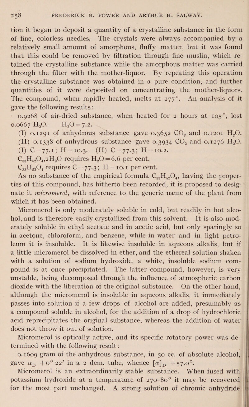 tion it began to deposit a quantity of a crystalline substance in the form of fine, colorless needles. The crystals were always accompanied by a relatively small amount of amorphous, fluffy matter, but it was found that this could be removed by filtration through fine muslin, which re¬ tained the crystalline substance while the amorphous matter was carried through the filter with the mother-liquor. By repeating this operation the crystalline substance was obtained in a pure condition, and further quantities of it were deposited on concentrating the mother-liquors. The compound, when rapidly heated, melts at 277°. An analysis of it gave the following results: 0.9268 of air-dried substance, when heated for 2 hours at 105 °, lost 0.0667 H20. H20 = 7.2. (I) o. 1291 of anhydrous substance gave 0.3652 C02 and o. 1201 H20. (II) 0.1338 of anhydrous substance gave 0.3934 C02 and 0.1276 H20. (I) C = 77.1; H = 10.3. (II) C = 77.3; H = io.2. C33H5204,2H20 requires H20 = 6.6 per cent. C33H5204 requires 0 = 77.3; H = io.i per cent. As no substance of the empirical formula C33H5204, having the proper¬ ties of this compound, has hitherto been recorded, it is proposed to desig¬ nate it micromerol, with reference to the generic name of the plant from which it has been obtained. Micromerol is only moderately soluble in cold, but readily in hot alco¬ hol, and is therefore easily crystallized from this solvent. It is also mod¬ erately soluble in ethyl acetate and in acetic acid, but only sparingly so in acetone, chloroform, and benzene, while in water and in light petro¬ leum it is insoluble. It is likewise insoluble in aqueous alkalis, but if a little micromerol be dissolved in ether, and the ethereal solution shaken with a solution of sodium hydroxide, a white, insoluble sodium com¬ pound is at once precipitated. The latter compound, however, is very unstable, being decomposed through the influence of atmospheric carbon dioxide with the liberation of the original substance. On the other hand, although the micromerol is insoluble in aqueous alkalis, it immediately passes into solution if a few drops of alcohol are added, presumably as a compound soluble in alcohol, for the addition of a drop of hydrochloric acid reprecipitates the original substance, whereas the addition of water does not throw it out of solution. Micromerol is optically active, and its specific rotatory power was de¬ termined with the following result: 0.1609 gram of the anhydrous substance, in 50 cc. of absolute alcohol, gave uD +o° 22' in a 2 dcm. tube, whence [n]D +57.o°. Micromerol is an extraordinarily stable substance. When fused with potassium hydroxide at a temperature of 270-80° it may be recovered for the most part unchanged. A strong solution of chromic anhydride