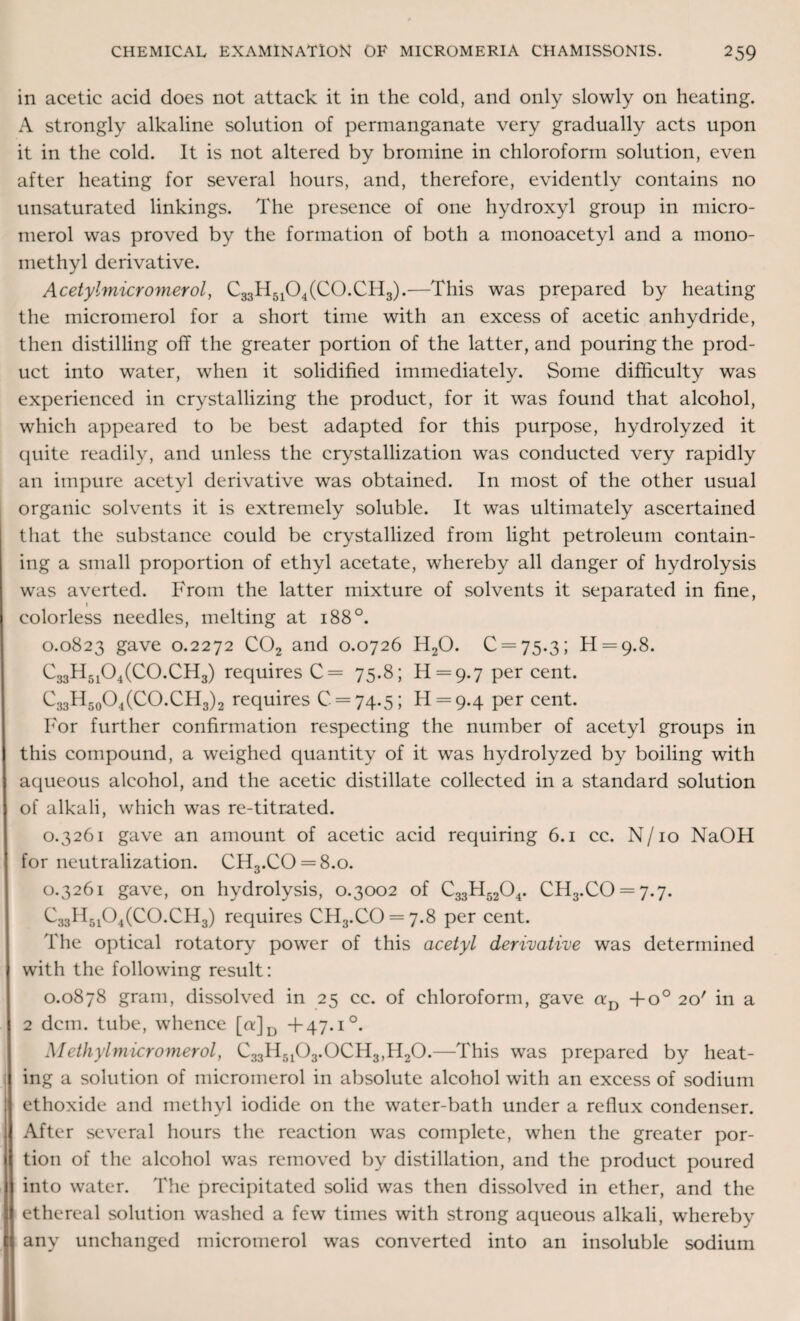 in acetic acid does not attack it in the cold, and only slowly on heating. A strongly alkaline solution of permanganate very gradually acts upon it in the cold. It is not altered by bromine in chloroform solution, even after heating for several hours, and, therefore, evidently contains no unsaturated linkings. The presence of one hydroxyl group in micro- merol was proved by the formation of both a monoacetyl and a mono¬ methyl derivative. Acetylmicromerol, C33H5104(C0.CH3).—This was prepared by heating the micromerol for a short time with an excess of acetic anhydride, then distilling off the greater portion of the latter, and pouring the prod¬ uct into water, when it solidified immediately. Some difficulty was experienced in crystallizing the product, for it was found that alcohol, which appeared to be best adapted for this purpose, hydrolyzed it quite readily, and unless the crystallization was conducted very rapidly an impure acetyl derivative was obtained. In most of the other usual organic solvents it is extremely soluble. It was ultimately ascertained that the substance could be crystallized from light petroleum contain¬ ing a small proportion of ethyl acetate, whereby all danger of hydrolysis was averted. From the latter mixture of solvents it separated in fine, 1 colorless needles, melting at 1880. 0.0823 gave 0.2272 C02 and 0.0726 H20. 0 = 75.3; H = 9.8. C33H5104(C0.CH3) requires C= 75.8; £[ = 9.7 per cent. C33H50O4(CO.CH3)2 requires 0 = 74.5; 11 = 9.4 Per cent. For further confirmation respecting the number of acetyl groups in this compound, a weighed quantity of it was hydrolyzed by boiling with aqueous alcohol, and the acetic distillate collected in a standard solution of alkali, which was re-titrated. 0.3261 gave an amount of acetic acid requiring 6.1 cc. N/10 NaOH for neutralization. OH3.CO = 8.o. 0.3261 gave, on hydrolysis, 0.3002 of C33H5204. CH3.CO = 7.7. C33H5104(C0.CH3) requires CH3.CO = 7.8 per cent. The optical rotatory power of this acetyl derivative was determined with the following result: 0.0878 gram, dissolved in 25 cc. of chloroform, gave aD +o° 20' in a 2 dcm. tube, whence [u]D +47.1°. Methylmicromerol, C33H5103.0CH3,H20.—This was prepared by heat¬ ing a solution of micromerol in absolute alcohol with an excess of sodium ethoxide and methyl iodide on the water-bath under a reflux condenser. After several hours the reaction was complete, when the greater por¬ tion of the alcohol was removed by distillation, and the product poured into water. The precipitated solid was then dissolved in ether, and the ethereal solution washed a few times with strong aqueous alkali, whereby any unchanged micromerol was converted into an insoluble sodium