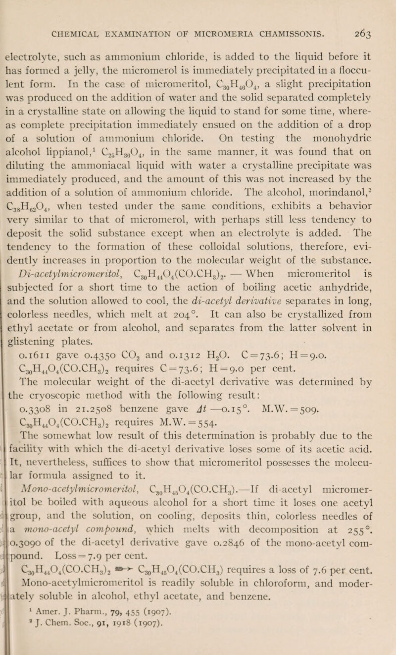 electrolyte, such as ammonium chloride, is added to the liquid before it has formed a jelly, the micromerol is immediately precipitated in a iloccu- lent form. In the case of micromeritol, C30H4(5O4, a slight precipitation was produced on the addition of water and the solid separated completely in a crystalline state on allowing the liquid to stand for some time, where¬ as complete precipitation immediately ensued on the addition of a drop of a solution of ammonium chloride. On testing the monohydric alcohol lippianol,1 C25H3604, in the same manner, it was found that on diluting the ammoniacal liquid with water a crystalline precipitate was immediately produced, and the amount of this was not increased by the addition of a solution of ammonium chloride. The alcohol, morindanol,2 C38H6204, when tested under the same conditions, exhibits a behavior very similar to that of micromerol, with perhaps still less tendency to deposit the solid substance except when an electrolyte is added. The tendency to the formation of these colloidal solutions, therefore, evi¬ dently increases in proportion to the molecular weight of the substance. Di-acetylmicromeritol, C30H44O4(CO.CH3)2. — When micromeritol is subjected for a short time to the action of boiling acetic anhydride, and the solution allowed to cool, the di-acetyl derivative separates in long, colorless needles, which melt at 204 °. It can also be crystallized from ethyl acetate or from alcohol, and separates from the latter solvent in glistening plates. 0.1611 gave 0.4350 C02 and o. 1312 H20. 0 = 73.6; H = 9.o. C30H44O4(CO.CH3)2 requires 0 = 73.6; H = 9.o per cent. The molecular weight of the di-acetyl derivative was determined by the cryoscopic method with the following result: 0.3308 in 21.2508 benzene gave At—0.150. M.W. =509. C^H^O^CO.CH3)2 requires M.W. = 554. The somewhat low result of this determination is probably due to the facility with which the di-acetyl derivative loses some of its acetic acid. It, nevertheless, suffices to show that micromeritol possesses the molecu¬ lar formula assigned to it. Mono-acetylmicromeritol, C30H45O4(CO.CH3).—If di-acetyl micromer¬ itol be boiled with aqueous alcohol for a short time it loses one acetyl group, and the solution, on cooling, deposits thin, colorless needles of a mono-acetyl compound, which melts with decomposition at 255 °. 0.3090 of the di-acetyl derivative gave 0.2846 of the mono-acetvl com¬ pound. Loss = 7.9 per cent. C30H41O4(CO.CH3)2 C^H^O^CO.CH.,) requires a loss of 7.6 per cent. Mono-acetylmicromeritol is readily soluble in chloroform, and moder¬ ately soluble in alcohol, ethyl acetate, and benzene. 1 Amer. J. Pharin., 79, 455 (1907). 3 J. Chein. Soc., 91, 1918 (1907).