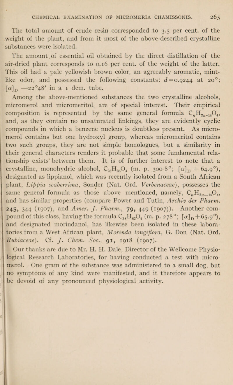 The total amount of crude resin corresponded to 3.5 per cent, of the weight of the plant, and from it most of the above-described crystalline substances were isolated. The amount,of essential oil obtained by the direct distillation of the air-dried plant corresponds to 0.16 per cent, of the weight of the latter. This oil had a pale yellowish brown color, an agreeably aromatic, mint¬ like odor, and possessed the following constants: ^ = 0.9244 at 20°; [q']d —2 2°48' in a 1 dcm. tube. Among the above-mentioned substances the two crystalline alcohols, micromerol and micromeritol, are of special interest. Their empirical composition is represented by the same general formula CwH2n_1404, and, as they contain no unsaturated linkings, they are evidently cyclic compounds in which a benzene nucleus is doubtless present. As micro¬ merol contains but one hydroxyl group, whereas micromeritol contains two such groups, they are not simple homologues, but a similarity in their general characters renders it probable that some fundamental rela¬ tionship exists' between them. It is of further interest to note that a crystalline, monohydric alcohol, C25H3604 (m. p. 300-8°; [a]D + 64.9°), designated as lippianol, which was recently isolated from a South African plant, Lippia scaberrima, Sonder (Nat. Ord. Verbenaceae), possesses the same general formula as those above mentioned, namely, CnH2w_1404, and has similar properties (compare Power and Tutin, Archiv der Pharm. 245, 344 (1907), and Amer. J. Pharm., 79, 449 (1907)). Another com¬ pound of this class, having the formula C38H6204 (m. p. 278°; [a] £ + 65.9°), and designated morindanol, has likewise been isolated in these labora¬ tories from a West African plant, Morinda longiflora, G. Don (Nat. Ord. Rubiaceae). Cf. J. Chem. Soc., 91, 1918 (1907). Our thanks are due to Mr. H. H. Dale, Director of the Wellcome Physio¬ logical Research Laboratories, for having conducted a test with micro¬ merol. One gram of the substance was administered to a small dog, but no symptoms of any kind were manifested, and it therefore appears to be devoid of any pronounced physiological activity.