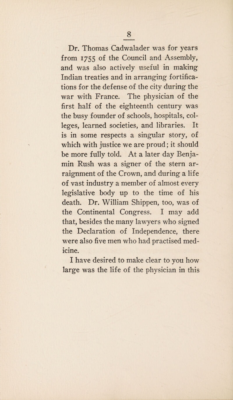 Dr. Thomas Cadwalader was for years from 1755 of the Council and Assembly, and was also actively useful in making Indian treaties and in arranging fortifica¬ tions for the defense of the city during the war with France. The physician of the first half of the eighteenth century was the busy founder of schools, hospitals, col¬ leges, learned societies, and libraries. It is in some respects a singular story, of which with justice we are proud; it should be more fully told. At a later day Benja¬ min Rush was a signer of the stern ar¬ raignment of the Crown, and during a life of vast industry a member of almost every legislative body up to the time of his death. Dr. William Shippen, too, was of the Continental Congress. I may add that, besides the many lawyers who signed the Declaration of Independence, there were also five men who had practised med¬ icine. I have desired to make clear to you how large was the life of the physician in this