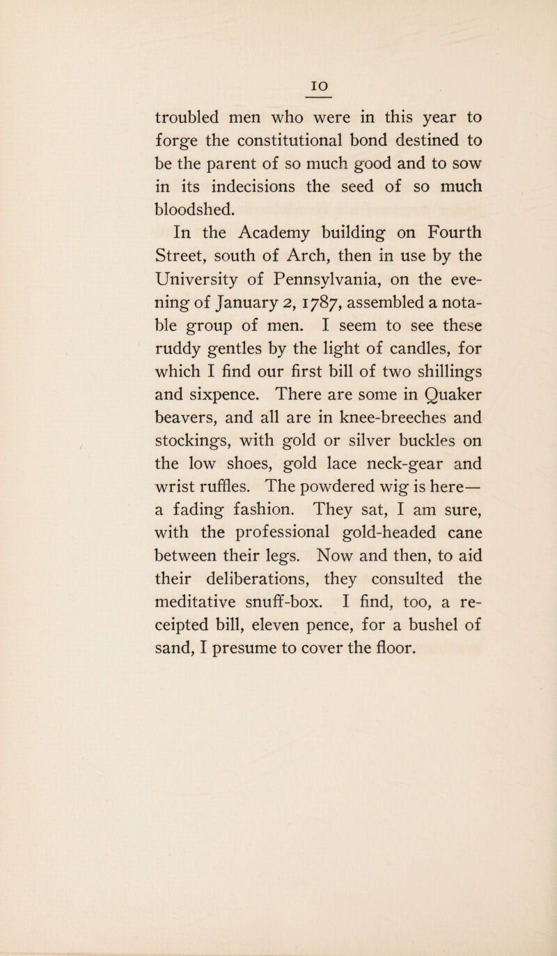 IO troubled men who were in this year to forge the constitutional bond destined to be the parent of so much good and to sow in its indecisions the seed of so much bloodshed. In the Academy building on Fourth Street, south of Arch, then in use by the University of Pennsylvania, on the eve¬ ning of January 2, 1787, assembled a nota¬ ble group of men. I seem to see these ruddy gentles by the light of candles, for which I find our first bill of two shillings and sixpence. There are some in Quaker beavers, and all are in knee-breeches and stockings, with gold or silver buckles on the low shoes, gold lace neck-gear and wrist ruffles. The powdered wig is here— a fading fashion. They sat, I am sure, with the professional gold-headed cane between their legs. Now and then, to aid their deliberations, they consulted the meditative snufif-box. I find, too, a re¬ ceipted bill, eleven pence, for a bushel of