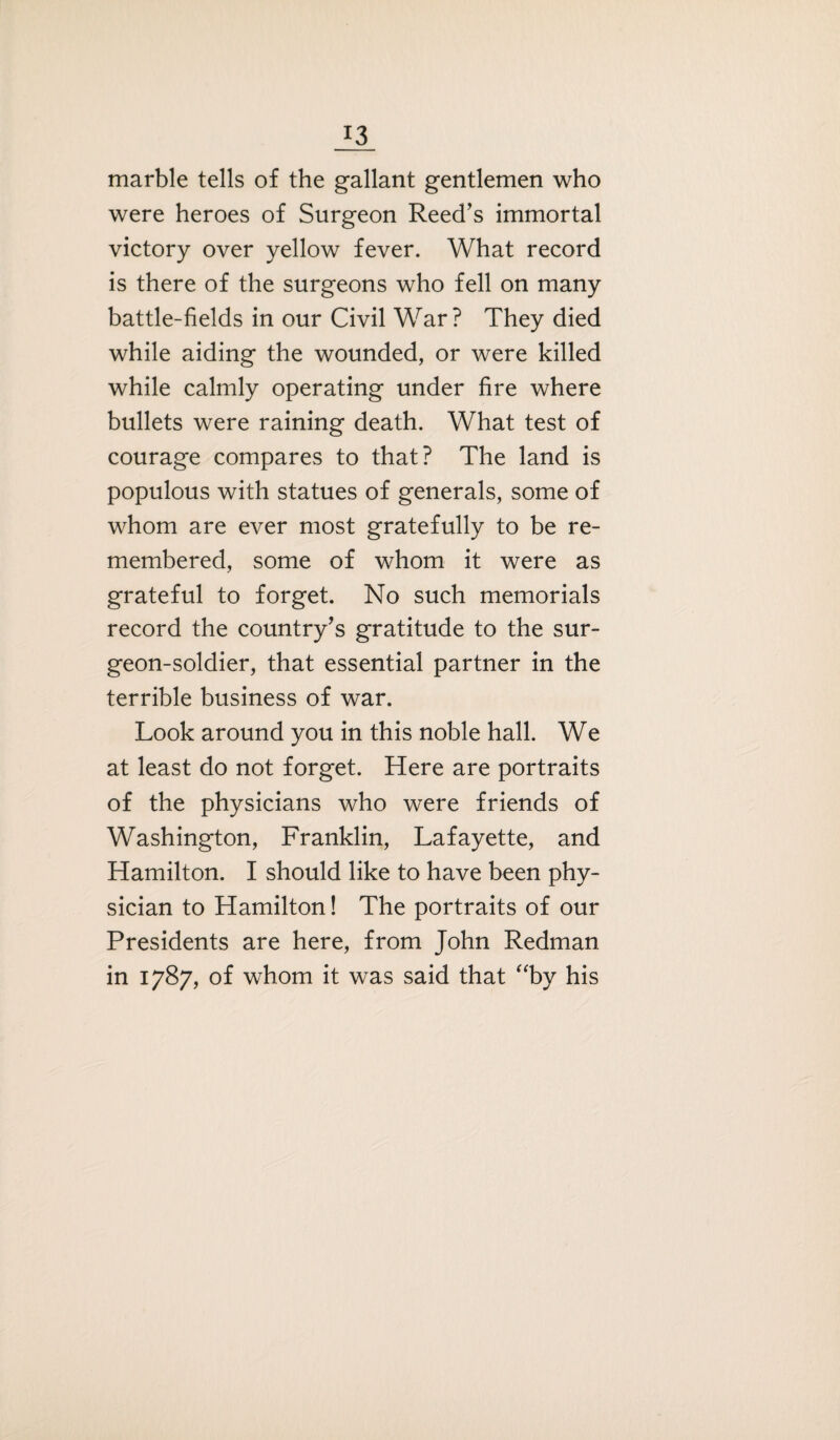 marble tells of the gallant gentlemen who were heroes of Surgeon Reed’s immortal victory over yellow fever. What record is there of the surgeons who fell on many battle-fields in our Civil War ? They died while aiding the wounded, or were killed while calmly operating under fire where bullets were raining death. What test of courage compares to that? The land is populous with statues of generals, some of whom are ever most gratefully to be re¬ membered, some of whom it were as grateful to forget. No such memorials record the country’s gratitude to the sur¬ geon-soldier, that essential partner in the terrible business of war. Look around you in this noble hall. We at least do not forget. Here are portraits of the physicians who were friends of Washington, Franklin, Lafayette, and Hamilton. I should like to have been phy¬ sician to Hamilton! The portraits of our Presidents are here, from John Redman in 1787, of whom it was said that “by his