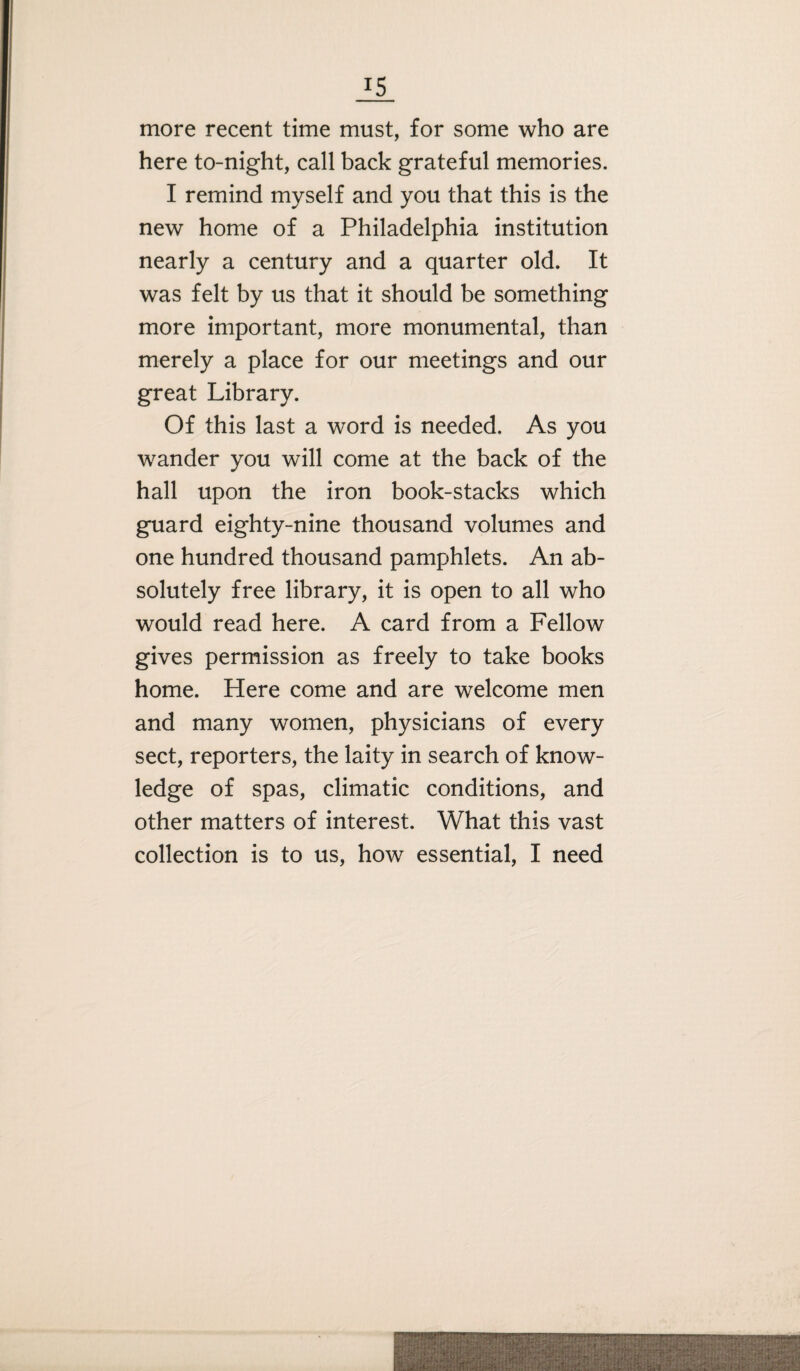 more recent time must, for some who are here to-night, call back grateful memories. I remind myself and you that this is the new home of a Philadelphia institution nearly a century and a quarter old. It was felt by us that it should be something more important, more monumental, than merely a place for our meetings and our great Library. Of this last a word is needed. As you wander you will come at the back of the hall upon the iron book-stacks which guard eighty-nine thousand volumes and one hundred thousand pamphlets. An ab¬ solutely free library, it is open to all who would read here. A card from a Fellow gives permission as freely to take books home. Here come and are welcome men and many women, physicians of every sect, reporters, the laity in search of know¬ ledge of spas, climatic conditions, and other matters of interest. What this vast collection is to us, how essential, I need