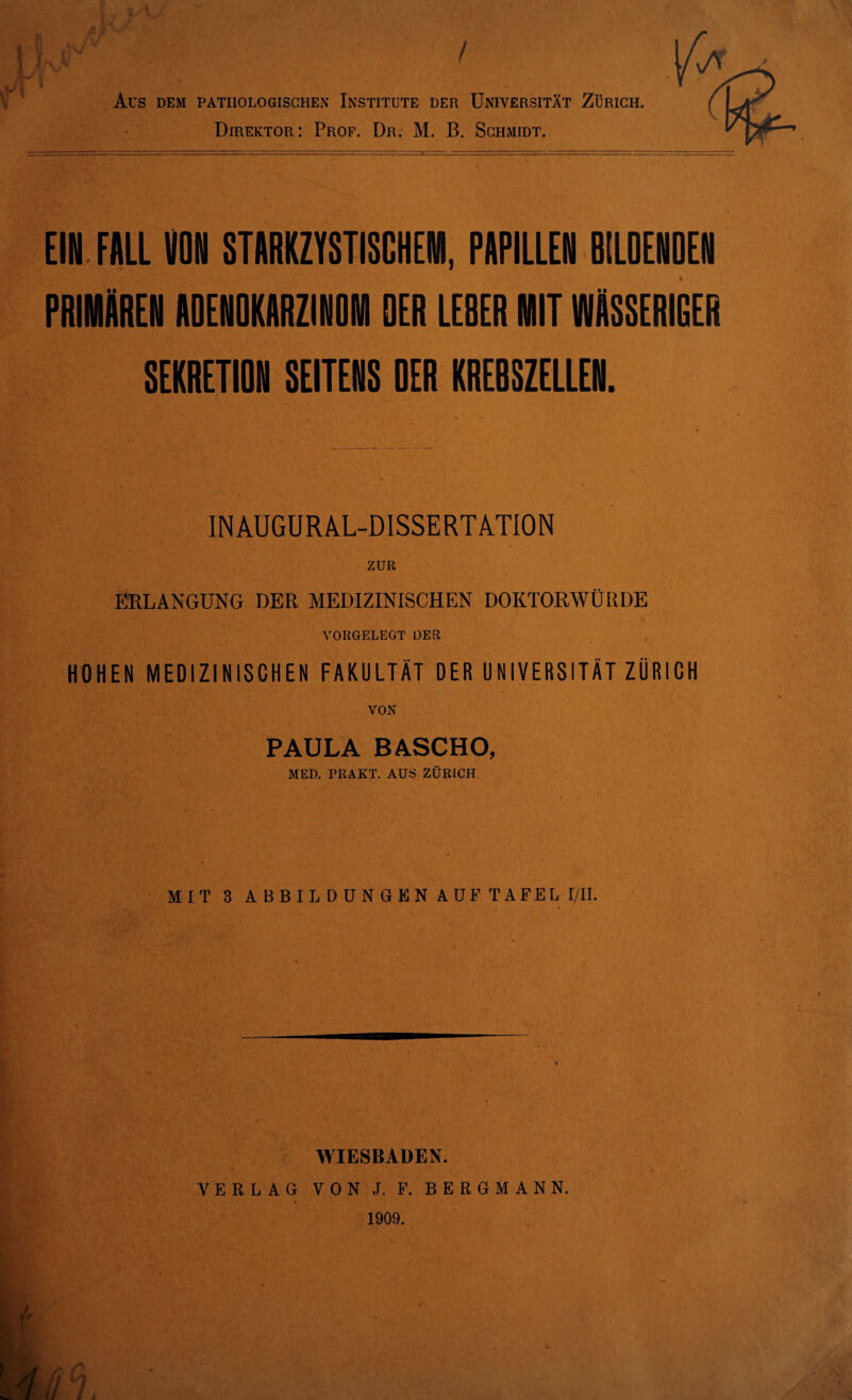 Direktor: Prof. Dr. M. B. Schmidt. EIN FALL VON STARKZYSTISGHEWI, PAPILLEN BILDENDEN PRIMÄREN ADENOKARZINOM DER LE8ER MIT WÄSSERIGER SEKRETION SEITENS DER KREBSZELLEN. INAUGURAL-DISSERTATION ZUR ERLANGUNG DER MEDIZINISCHEN DOKTORWÜRDE VORGELEGT DER HOHEN MEDIZINISCHEN FAKULTÄT DER UNIVERSITÄT ZÜRICH VON PAULA BASCHO, MED. PRAKT. AUS ZÜRICH MIT 3 ABBILDUNGEN AUF TAFEL I/II. WIESBADEN. VERLAG VON J. F. BERGMANN. 1909.