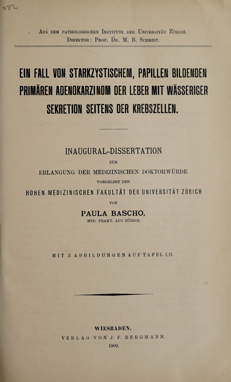 Direktor: Prof. Dr. M. B. Schmidt. •rsr^ EIN FALL VON STARKZYSTISCHEM, PAPILLEN BILDENDEN PRIMÄREN ADENOKARZINOM DER LEBER MIT WÄSSERIGER SEKRETION SEITENS DER KREBSZELLEN. INAUGURAL-DISSERTATION ZUR EBLANGUNG DER MEDIZINISCHEN DOKTORWÜRDE VORGELEGT DER HOHEN MEDIZINISCHEN FAKULTÄT DER UNIVERSITÄT ZÜRICH VON PAULA BASCHO, MED. PRAKT. AUS ZÜRICH. MIT 3 ABBILDUNGEN AUF TAFEL I/II. WIESBADEN. VERLAG VON J. F. BERGMANN. 1909.