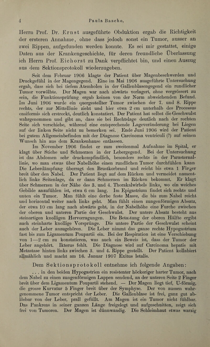 Herrn Prof. Dr. Ernst ausgeführte Obduktion ergab die Richtigkeit der ersteren Annahme, ohne dass jedoch sonst ein Tumor, ausser an zwei Rippen, aufgefunden werden konnte. Es sei mir gestattet, einige • • Daten aus der Krankengeschichte, für deren freundliche Überlassung ich Herrn Prof. Eichorst zu Dank verpflichtet bin, und einen Auszug aus dem Sektionsprotokoll wiederzugeben. Seit dem Februar 1906 klagte der Patient über Magenbeschwerden und Druckgefühl in der Magengegend. Eine im Mai 1906 ausgeführte Untersuchung ergab, dass sich bei tiefem Atemholen in der Gallenblasengegend ein rundlicher Tumor vorwölbte. Der Magen war nach abwärts verlagert, ohne vergrössert zu sein, die Funktionsprüfung ergab keinen von der Norm abweichenden Befund. Im Juni 1906 wurde ein quergestellter Tumor zwischen der 7. und 8. Rippe rechts, der zur Mittellinie zieht und hier etwa 2 cm unterhalb des Processus ensiformis sich erstreckt, deutlich konstatiert. Der Patient hat selbst die Geschwulst wahrgenommen und gibt an, dass sie bei Rechtslage deutlich nach der rechten Seite sich verschiebe, während eine entsprechende Lageveränderung bei Liegen auf der linken Seite nicht zu bemerken sei. Ende Juni 1906 wird der Patient bei gutem Allgemeinbefinden mit der Diagnose Carcinoma ventriculi (?) auf seinen Wunsch hin aus dem Krankenhause entlassen. Im November 1906 findet er zum zweitenmal Aufnahme im Spital, er klagt über Stiche und Schmerzen in der Lebergegend. Bei der Untersuchung ist das Abdomen sehr druckempfindlich, besonders rechts in der Parasternal¬ linie, wo man etwas über Nabelhöhe einen rundlichen Tumor durchfühlen kann Die Leberdämpfung überragt den Brustkorbrand und reicht bis etwa 1 Finger breit über den Nabel. Der Patient liegt auf dem Rücken und vermeidet nament¬ lich linke Seitenlage, da er dann Schmerzen im Rücken bekommt. Er klagt über Schmerzen in der Nähe des 3. und 4. Thorakalwirbels links, wo ein weiches Gebilde anzufühlen ist, etwa 6 cm lang. Im Epigastrium findet sich rechts und unten ein Tumor. Man fühlt eine derbe feste Masse, die bis zum Nabel reicht und horizontal weiter nach links geht. Man fühlt einen zungenförmigen Absatz, der etwa 10 cm lang nach abwärts geht, in der Nabelhöhe eine Furche zwischen der oberen und unteren Partie der Geschwulst Der untere Absatz besteht aus steinartigen knolligen Hervorragungen. Die Betastung der oberen Plälfte ergibt auch steinharte knollige Vorsprünge. Die untere Partie der Geschwulst scheint auch der Leber anzugehören. Die Leber nimmt das ganze rechte Hypogastrium fast bis zum Ligamentum Poupartii ein. Bei der Respiration ist eine Verschiebung von 1—2 cm zu konstatieren, was auch ein Beweis ist, dass der Tumor der Leber angehört. Ikterus fehlt. Die Diagnose wird auf Carcinoma hepatis mit Metastase hinten links zwischen 3. und 4. Rippe gestellt. Der Patient kollabiert allmählich und macht am 16. Januar 1907 Exitus letalis. Dem Sektionsprotokoll entnehme ich folgende Angaben: ... in den beiden Hypogastrien ein resistenter höckeriger harter Tumor, nach dem Nabel zu einen zungenförmigen Lappen sendend, an der unteren Seite 2 Finger breit über dem Ligamentum Poupartii stehend. — Der Magen liegt tief, U-förmig, die grosse Kurvatur 5 Finger breit über der Symphyse. Der von aussen wahr¬ genommene Tumor entspricht der Leber. Die Gallenblase ist frei, ganz gut ab¬ lösbar von der Leber, prall gefüllt. Am Magen ist ein Tumor nicht fühlbar. Das Pankreas in seiner ganzen Länge freigelegt und auf geschnitten, zeigt sich frei von Tumoren. Der Magen ist dünnwandig. Die Schleimhaut etwas warzig