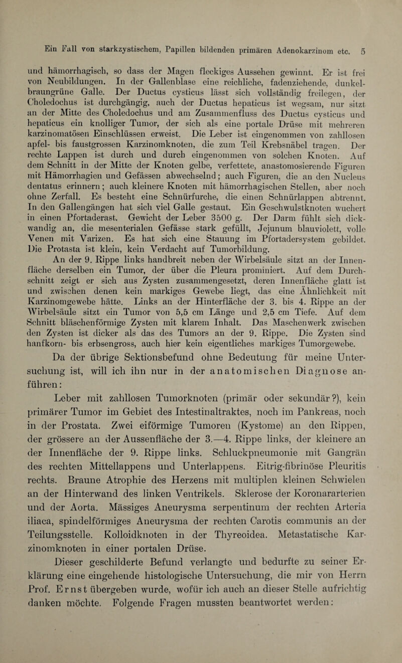 und hämorrhagisch, so dass der Magen fleckiges Aussehen gewinnt. Er ist frei von Neubildungen. In der Gallenblase eine reichliche, fadenziehende, dunkel¬ braungrüne Galle. Der Ductus cysticus lässt sich vollständig freilegen, der Choledochus ist durchgängig, auch der Ductus hepaticus ist wegsam, nur sitzt an der Mitte des Choledochus und am Zusammenfluss des Ductus cysticus und hepaticus ein knolliger Tumor, der sich als eine portale Drüse mit mehreren karzinomatösen Einschlüssen erweist. Die Leber ist eingenommen von zahllosen apfel- bis faustgrossen Karzinomknoten, die zum Teil Krebsnäbel tragen. Der rechte Lappen ist durch und durch eingenommen von solchen Knoten. Auf dem Schnitt in der Mitte der Knoten gelbe, verfettete, anastomosierende Figuren mit Hämorrhagien und Gefässen abwechselnd; auch Figuren, die an den Nucleus dentatus erinnern; auch kleinere Knoten mit hämorrhagischen Stellen, aber noch ohne Zerfall. Es besteht eine Schnürfurche, die einen Schnürlappen abtrennt. In den Gallengängen hat sich viel Galle gestaut. Ein Geschwulstknoten wuchert in einen Pfortaderast. Gewicht der Leber 3500 g. Der Darm fühlt sich dick¬ wandig an, die mesenterialen Gefässe stark gefüllt, Jejunum blauviolett, volle Venen mit Varizen. Es hat sich eine Stauung im Pfortadersystem gebildet. Die Protasta ist klein, kein Verdacht auf Tumorbildung. An der 9. Rippe links handbreit neben der Wirbelsäule sitzt an der Innen¬ fläche derselben ein Tumor, der über die Pleura prominiert. Auf dem Durch¬ schnitt zeigt er sich aus Zysten zusammengesetzt, deren Innenfläche glatt ist und zwischen denen kein markiges Gewebe liegt, das eine Ähnlichkeit mit Karzinomgewebe hätte. Links an der Hinterfläche der 3. bis 4. Rippe an der Wirbelsäule sitzt ein Tumor von 5,5 cm Länge und 2,5 cm Tiefe. Auf dem Schnitt bläschenförmige Zysten mit klarem Inhalt. Das Maschen werk zwischen den Zysten ist dicker als das des Tumors an der 9. Rippe. Die Zysten sind hanfkorn- bis erbsengross, auch hier kein eigentliches markiges Tumorgewebe. Da der übrige Sektionsbefund ohne Bedeutung für meine Unter¬ suchung ist, will ich ihn nur in der anatomischen Diagnose an¬ führen : Leber mit zahllosen Tumorknoten (primär oder sekundär?), kein primärer Tumor im Gebiet des Intestinaltraktes, noch im Pankreas, noch in der Prostata. Zwei eiförmige Tumoren (Kystome) an den Rippen, der grössere an der Aussenfläche der 3.—4. Rippe links, der kleinere an der Innenfläche der 9. Rippe links. Schluckpneumonie mit Gangrän des rechten Mittellappens und Unterlappens. Eitrig-fibrinöse Pleuritis rechts. Braune Atrophie des Herzens mit multiplen kleinen Schwielen an der Hinterwand des linken Ventrikels. Sklerose der Koronararterien und der Aorta. Massiges Aneurysma serpentinum der rechten Arteria iliaca, spindelförmiges Aneurysma der rechten Carotis communis an der Teilungsstelle. Kolloidknoten in der Thyreoidea. Metastatische Kar¬ zinomknoten in einer portalen Drüse. Dieser geschilderte Befund verlangte und bedurfte zu seiner Er¬ klärung eine eingehende histologische Untersuchung, die mir von Herrn Prof. Ernst übergeben wurde, wofür ich auch an dieser Stelle aufrichtig danken möchte. Folgende Fragen mussten beantwortet werden: