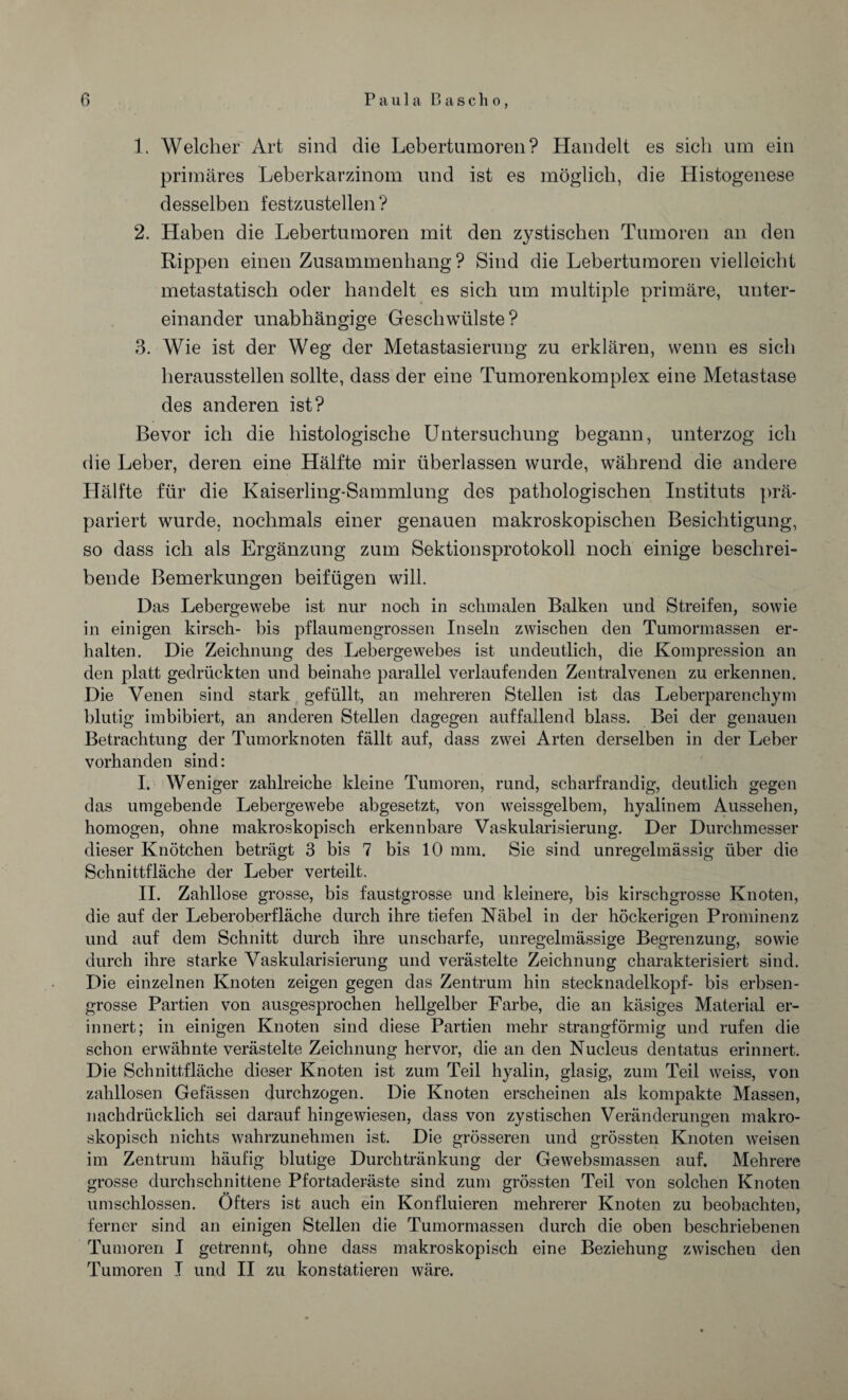 y 1. Welcher Art sind die Lebertumoren? Handelt es sich um ein primäres Leberkarzinom und ist es möglich, die Histogenese desselben festzustellen ? 2. Haben die Lebertumoren mit den zystischen Tumoren an den Rippen einen Zusammenhang? Sind die Lebertumoren vielleicht metastatisch oder handelt es sich um multiple primäre, unter¬ einander unabhängige Geschwülste? 3. Wie ist der Weg der Metastasierung zu erklären, wenn es sich heraussteilen sollte, dass der eine Tumorenkomplex eine Metastase des anderen ist? Bevor ich die histologische Untersuchung begann, unterzog ich die Leber, deren eine Hälfte mir überlassen wurde, während die andere Hälfte für die Kaiserling-Sammlung des pathologischen Instituts prä¬ pariert wurde, nochmals einer genauen makroskopischen Besichtigung, so dass ich als Ergänzung zum Sektionsprotokoll noch einige beschrei¬ bende Bemerkungen beifügen will. Das Lebergewebe ist nur noch in schmalen Balken und Streifen, sowie in einigen kirsch- bis pflaumengrossen Inseln zwischen den Tumormassen er¬ halten. Die Zeichnung des Lebergewebes ist undeutlich, die Kompression an den platt gedrückten und beinahe parallel verlaufenden Zentralvenen zu erkennen. Die Venen sind stark gefüllt, an mehreren Stellen ist das Leberparenchym blutig imbibiert, an anderen Stellen dagegen auffallend blass. Bei der genauen Betrachtung der Tumorknoten fällt auf, dass zwei Arten derselben in der Leber vorhanden sind: I. Weniger zahlreiche kleine Tumoren, rund, scharfrandig, deutlich gegen das umgebende Lebergewebe abgesetzt, von weissgelbem, hyalinem Aussehen, homogen, ohne makroskopisch erkennbare Vaskularisierung. Der Durchmesser dieser Knötchen beträgt 3 bis 7 bis 10 mm. Sie sind unregelmässig über die Schnittfläche der Leber verteilt. II. Zahllose grosse, bis faustgrosse und kleinere, bis kirschgrosse Knoten, die auf der Leberoberfläche durch ihre tiefen Nabel in der höckerigen Prominenz und auf dem Schnitt durch ihre unscharfe, unregelmässige Begrenzung, sowie durch ihre starke Vaskularisierung und verästelte Zeichnung charakterisiert sind. Die einzelnen Knoten zeigen gegen das Zentrum hin Stecknadelkopf- bis erbsen¬ grosse Partien von ausgesprochen hellgelber Farbe, die an käsiges Material er¬ innert; in einigen Knoten sind diese Partien mehr strangförmig und rufen die schon erwähnte verästelte Zeichnung hervor, die an den Nucleus dentatus erinnert. Die Schnittfläche dieser Knoten ist zum Teil hyalin, glasig, zum Teil weiss, von zahllosen Gefässen durchzogen. Die Knoten erscheinen als kompakte Massen, nachdrücklich sei darauf hingewiesen, dass von zystischen Veränderungen makro¬ skopisch nichts wahrzunehmen ist. Die grösseren und grössten Knoten weisen im Zentrum häufig blutige Durchtränkung der Gewebsmassen auf. Mehrere grosse durchschnittene Pfortaderäste sind zum grössten Teil von solchen Knoten umschlossen. Öfters ist auch ein Konfluieren mehrerer Knoten zu beobachten, ferner sind an einigen Stellen die Tumormassen durch die oben beschriebenen Tumoren I getrennt, ohne dass makroskopisch eine Beziehung zwischen den Tumoren I und II zu konstatieren wäre.