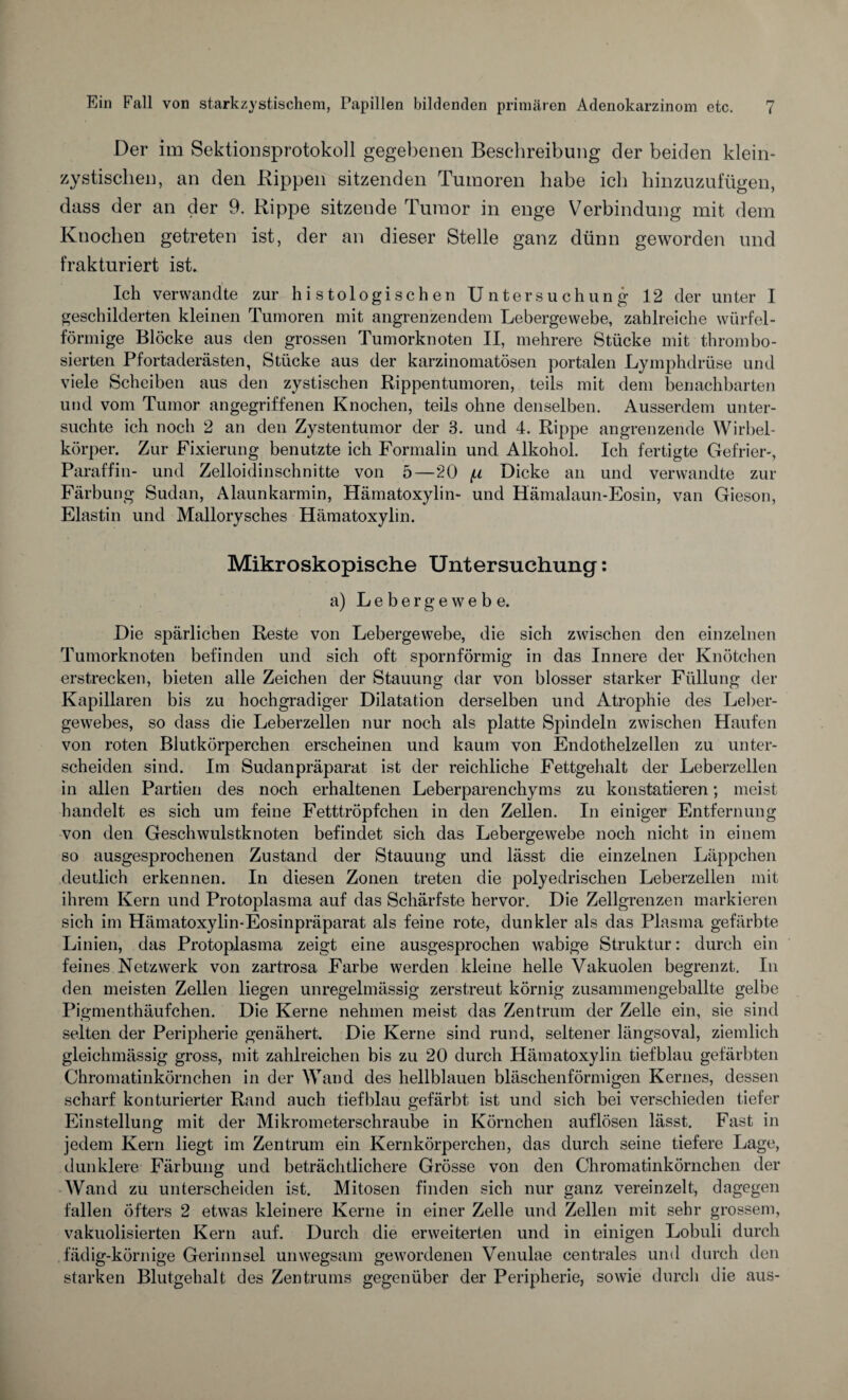 Der im Sektionsprotokoll gegebenen Beschreibung der beiden klein¬ zystischen, an den Rippen sitzenden Tumoren habe ich hinzuzufügen, dass der an der 9. Rippe sitzende Tumor in enge Verbindung mit dem Knochen getreten ist, der an dieser Stelle ganz dünn geworden und frakturiert ist. Ich verwandte zur histologischen Untersuchung 12 der unter I geschilderten kleinen Tumoren mit angrenzendem Lebergewebe, zahlreiche würfel¬ förmige Blöcke aus den grossen Tumorknoten II, mehrere Stücke mit thrombo- sierten Pfortaderästen, Stücke aus der karzinomatösen portalen Lymphdrüse und viele Scheiben aus den zystischen Rippentumoren, teils mit dem benachbarten und vom Tumor angegriffenen Knochen, teils ohne denselben. Ausserdem unter¬ suchte ich noch 2 an den Zystentumor der 3. und 4. Rippe angrenzende Wirbel¬ körper. Zur Fixierung benutzte ich Formalin und Alkohol. Ich fertigte Gefrier-, Paraffin- und Zelloidinschnitte von 5—20 (x Dicke an und verwandte zur Färbung Sudan, Alaunkarmin, Hämatoxylin- und Hämalaun-Eosin, van Gieson, Elastin und Malloryscb.es Hämatoxylin. Mikroskopische Untersuchung: a) Lebergewebe. Die spärlichen Reste von Lebergewebe, die sich zwischen den einzelnen Tumorknoten befinden und sich oft spornförmig in das Innere der Knötchen erstrecken, bieten alle Zeichen der Stauung dar von blosser starker Füllung der Kapillaren bis zu hochgradiger Dilatation derselben und Atrophie des Leber¬ gewebes, so dass die Leberzellen nur noch als platte Spindeln zwischen Haufen von roten Blutkörperchen erscheinen und kaum von Endothelzellen zu unter¬ scheiden sind. Im Sudanpräparat ist der reichliche Fettgehalt der Leberzellen in allen Partien des noch erhaltenen Leberparenchyms zu konstatieren; meist handelt es sich um feine Fetttröpfchen in den Zellen. In einiger Entfernung von den Geschwulstknoten befindet sich das Lebergewebe noch nicht in einem so ausgesprochenen Zustand der Stauung und lässt die einzelnen Läppchen deutlich erkennen. In diesen Zonen treten die polyedrischen Leberzellen mit ihrem Kern und Protoplasma auf das Schärfste hervor. Die Zellgrenzen markieren sich im Hämatoxylin-Eosinpräparat als feine rote, dunkler als das Plasma gefärbte Linien, das Protoplasma zeigt eine ausgesprochen wabige Struktur: durch ein feines Netzwerk von zartrosa Farbe werden kleine helle Vakuolen begrenzt. In den meisten Zellen liegen unregelmässig zerstreut körnig zusannnengeballte gelbe Pigmenthäufchen. Die Kerne nehmen meist das Zentrum der Zelle ein, sie sind selten der Peripherie genähert. Die Kerne sind rund, seltener längsoval, ziemlich gleichmässig gross, mit zahlreichen bis zu 20 durch Hämatoxylin tiefblau gefärbten Chromatinkörnchen in der Wand des hellblauen bläschenförmigen Kernes, dessen scharf konturierter Rand auch tiefblau gefärbt ist und sich bei verschieden tiefer Einstellung mit der Mikrometerschraube in Körnchen auflösen lässt. Fast in jedem Kern liegt im Zentrum ein Kernkörperchen, das durch seine tiefere Lage, dunklere Färbung und beträchtlichere Grösse von den Chromatinkörnchen der Wand zu unterscheiden ist. Mitosen finden sich nur ganz vereinzelt, dagegen fallen öfters 2 etwas kleinere Kerne in einer Zelle und Zellen mit sehr grossem, vakuolisierten Kern auf. Durch die erweiterten und in einigen Lobuli durch fädig-körnige Gerinnsel unwegsam gewordenen Venulae centrales und durch den starken Blutgehalt des Zentrums gegenüber der Peripherie, sowie durch die aus-