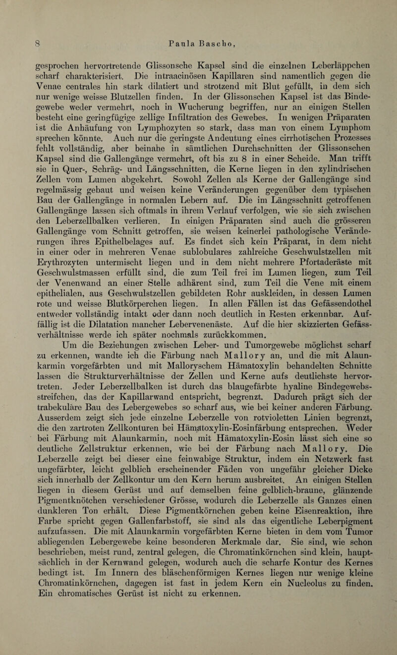 gesprochen hervortretende Glissonsche Kapsel sind die einzelnen Leberläppchen scharf charakterisiert. Die intraacinösen Kapillaren sind namentlich gegen die Venae centrales hin stark dilatiert und strotzend mit Blut gefüllt, in dem sich nur wenige weisse Blutzellen finden. In der Glissonschen Kapsel ist das Binde¬ gewebe weder vermehrt, noch in Wucherung begriffen, nur an einigen Stellen besteht eine geringfügige zellige Infiltration des Gewebes. In wenigen Präparaten ist die Anhäufung von Lymphozyten so stark, dass man von einem Lymphom sprechen könnte. Auch nur die geringste Andeutung eines cirrhotischen Prozesses fehlt vollständig, aber beinahe in sämtlichen Durchschnitten der Glissonschen Kapsel sind die Gallengänge vermehrt, oft bis zu 8 in einer Scheide. Man trifft sie in Quer-, Schräg- und Längsschnitten, die Kerne liegen in den zylindrischen Zellen vom Lumen abgekehrt. Sowohl Zellen als Kerne der Gallengänge sind regelmässig gebaut und weisen keine Veränderungen gegenüber dem typischen Bau der Gallengänge in normalen Lebern auf. Die im Längsschnitt getroffenen Gallengänge lassen sich oftmals in ihrem Verlauf verfolgen, wie sie sich zwischen den Leberzellbalken verlieren. In einigen Präparaten sind auch die grösseren Gallengänge vom Schnitt getroffen, sie weisen keinerlei pathologische Verände¬ rungen ihres Epithelbelages auf. Es findet sich kein Präparat, in dem nicht in einer oder in mehreren Venae sublobulares zahlreiche Geschwulstzellen mit Erythrozyten untermischt liegen und in dem nicht mehrere Pfortaderäste mit Geschwulstmassen erfüllt sind, die zum Teil frei im Lumen liegen, zum Teil der Venen wand an einer Stelle adhärent sind, zum Teil die Vene mit einem epithelialen, aus Geschwulstzellen gebildeten Rohr auskleiden, in dessen Lumen rote und weisse Blutkörperchen liegen. In allen Fällen ist das Gefässendothel entweder vollständig intakt oder dann noch deutlich in Resten erkennbar. Auf¬ fällig ist die Dilatation mancher Lebervenenäste. Auf die hier skizzierten Gefäss- verhältnisse werde ich später nochmals zurückkommen. Um die Beziehungen zwischen Leber- und Tumorgewebe möglichst scharf zu erkennen, wandte ich die Färbung nach Mallory an, und die mit Alaun¬ karmin vorgefärbten und mit Malloryschem Hämatoxylin behandelten Schnitte lassen die Strukturverhältnisse der Zellen und Kerne aufs deutlichste hervor¬ treten. Jeder Leberzellbalken ist durch das blaugefärbte hyaline Bindegewebs- streifchen, das der Kapillarwand entspricht, begrenzt. Dadurch prägt sich der trabekuläre Bau des Lebergewebes so scharf aus, wie bei keiner anderen Färbung. Ausserdem zeigt sich jede einzelne Leberzelle von rotvioletten Linien begrenzt, die den zartroten Zellkonturen bei Hämatoxylin-Eosinfärbung entsprechen. Weder bei Färbung mit Alaunkarmin, noch mit Hämatoxylin-Eosin lässt sich eine so deutliche Zellstruktur erkennen, wie bei der Färbung nach Mallory. Die Leberzelle zeigt bei dieser eine feinwabige Struktur, indem ein Netzwerk fast ungefärbter, leicht gelblich erscheinender Fäden von ungefähr gleicher Dicke sich innerhalb der Zellkontur um den Kern herum ausbreitet. An einigen Stellen liegen in diesem Gerüst und auf demselben feine gelblich-braune, glänzende Pigmentknötchen verschiedener Grösse, wodurch die Leberzelle als Ganzes einen dunkleren Ton erhält. Diese Pigmentkörnchen geben keine Eisenreaktion, ihre Farbe spricht gegen Gallenfarbstoff, sie sind als das eigentliche Leberpigment aufzufassen. Die mit Alaunkarmin vorgefärbten Kerne bieten in dem vom Tumor abliegenden Lebergewebe keine besonderen Merkmale dar. Sie sind, wie schon beschrieben, meist rund, zentral gelegen, die Chromatinkörnchen sind klein, haupt¬ sächlich in der Kernwand gelegen, wodurch auch die scharfe Kontur des Kernes bedingt ist. Im Innern des bläschenförmigen Kernes liegen nur wenige kleine Chromatinkörnchen, dagegen ist fast in jedem Kern ein Nucleolus zu finden. Ein chromatisches Gerüst ist nicht zu erkennen.