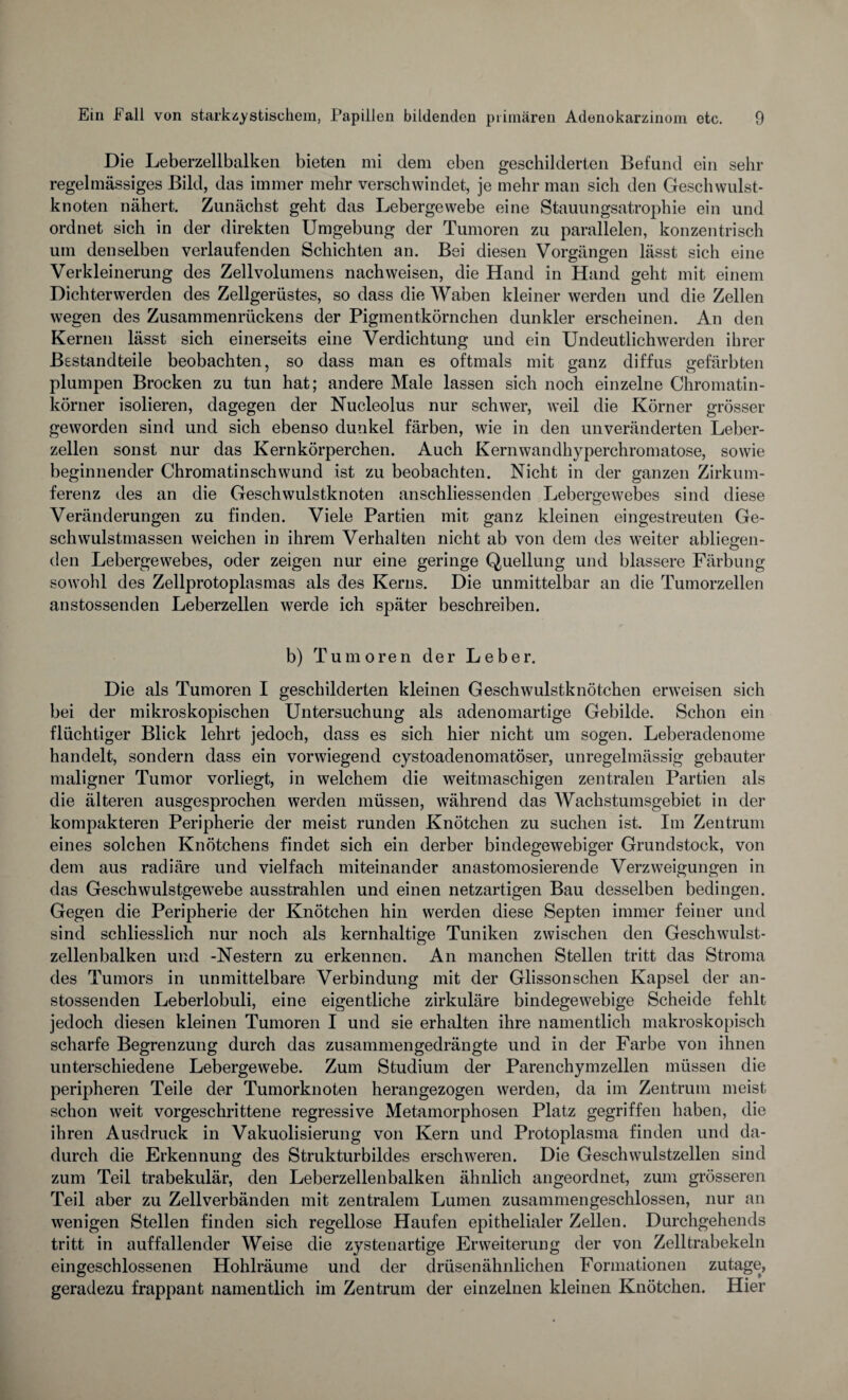 Die Leberzellbalken bieten mi dem eben geschilderten Befund ein sehr regelmässiges Bild, das immer mehr verschwindet, je mehr man sich den Geschwulst¬ knoten nähert. Zunächst geht das Lebergewebe eine Stauungsatrophie ein und ordnet sich in der direkten Umgebung der Tumoren zu parallelen, konzentrisch um denselben verlaufenden Schichten an. Bei diesen Vorgängen lässt sich eine Verkleinerung des Zellvolumens nach weisen, die Hand in Hand geht mit einem Dichterwerden des Zellgerüstes, so dass die Waben kleiner werden und die Zellen wegen des Zusammenrückens der Pigmentkörnchen dunkler erscheinen. An den Kernen lässt sich einerseits eine Verdichtung und ein Undeutlichwerden ihrer Bestandteile beobachten, so dass man es oftmals mit ganz diffus gefärbten plumpen Brocken zu tun hat; andere Male lassen sich noch einzelne Chromatin¬ körner isolieren, dagegen der Nucleolus nur schwer, weil die Körner grösser geworden sind und sich ebenso dunkel färben, wie in den unveränderten Leber¬ zellen sonst nur das Kernkörperchen. Auch Kernwandhyperchromatose, sowie beginnender Chromatinschwund ist zu beobachten. Nicht in der ganzen Zirkum- ferenz des an die Geschwulstknoten anschliessenden Lebergewebes sind diese Veränderungen zu finden. Viele Partien mit ganz kleinen eingestreuten Ge¬ schwulstmassen weichen in ihrem Verhalten nicht ab von dem des weiter abliegen- den Lebergewebes, oder zeigen nur eine geringe Quellung und blässere Färbung sowohl des Zellprotoplasmas als des Kerns. Die unmittelbar an die Tumorzellen anstossenden Leberzellen werde ich später beschreiben. b) Tumoren der Leber. Die als Tumoren I geschilderten kleinen Geschwulstknötchen erweisen sich bei der mikroskopischen Untersuchung als adenomartige Gebilde. Schon ein flüchtiger Blick lehrt jedoch, dass es sich hier nicht um sogen. Leberadenome handelt, sondern dass ein vorwiegend cystoadenomatöser, unregelmässig gebauter maligner Tumor vorliegt, in welchem die weitmaschigen zentralen Partien als die älteren ausgesprochen werden müssen, während das Wachstumsgebiet in der kompakteren Peripherie der meist runden Knötchen zu suchen ist. Im Zentrum eines solchen Knötchens findet sich ein derber bindegewebiger Grundstock, von dem aus radiäre und vielfach miteinander anastomosierende Verzweigungen in das Geschwulstgewebe ausstrahlen und einen netzartigen Bau desselben bedingen. Gegen die Peripherie der Knötchen hin werden diese Septen immer feiner und sind schliesslich nur noch als kernhaltige Tuniken zwischen den Geschwulst¬ zellenbalken und -Nestern zu erkennen. An manchen Stellen tritt das Stroma des Tumors in unmittelbare Verbindung mit der Glisson sehen Kapsel der an¬ stossenden Leberlobuli, eine eigentliche zirkuläre bindegewebige Scheide fehlt jedoch diesen kleinen Tumoren I und sie erhalten ihre namentlich makroskopisch scharfe Begrenzung durch das zusammengedrängte und in der Farbe von ihnen unterschiedene Lebergewebe. Zum Studium der Parenchymzellen müssen die peripheren Teile der Tumorknoten herangezogen werden, da im Zentrum meist schon weit vorgeschrittene regressive Metamorphosen Platz gegriffen haben, die ihren Ausdruck in Vakuolisierung von Kern und Protoplasma finden und da¬ durch die Erkennung des Strukturbildes erschweren. Die Geschwulstzellen sind zum Teil trabekulär, den Leberzellenbalken ähnlich angeordnet, zum grösseren Teil aber zu Zellverbänden mit zentralem Lumen zusammengeschlossen, nur an wenigen Stellen finden sich regellose Haufen epithelialer Zellen. Durchgehends tritt in auffallender Weise die zystenartige Erweiterung der von Zelltrabekeln eingeschlossenen Hohlräume und der drüsenähnlichen Formationen zutage, geradezu frappant namentlich im Zentrum der einzelnen kleinen Knötchen. Hier